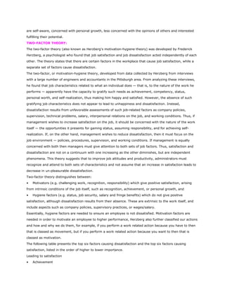 are self-aware, concerned with personal growth, less concerned with the opinions of others and interested
fulfilling their potential.
TWO-FACTOR THEORY:
The two-factor theory (also known as Herzberg's motivation-hygiene theory) was developed by Frederick
Herzberg, a psychologist who found that job satisfaction and job dissatisfaction acted independently of each
other. The theory states that there are certain factors in the workplace that cause job satisfaction, while a
separate set of factors cause dissatisfaction.
The two-factor, or motivation-hygiene theory, developed from data collected by Herzberg from interviews
with a large number of engineers and accountants in the Pittsburgh area. From analyzing these interviews,
he found that job characteristics related to what an individual does — that is, to the nature of the work he
performs — apparently have the capacity to gratify such needs as achievement, competency, status,
personal worth, and self-realization, thus making him happy and satisfied. However, the absence of such
gratifying job characteristics does not appear to lead to unhappiness and dissatisfaction. Instead,
dissatisfaction results from unfavorable assessments of such job-related factors as company policies,
supervision, technical problems, salary, interpersonal relations on the job, and working conditions. Thus, if
management wishes to increase satisfaction on the job, it should be concerned with the nature of the work
itself — the opportunities it presents for gaining status, assuming responsibility, and for achieving self-
realization. If, on the other hand, management wishes to reduce dissatisfaction, then it must focus on the
job environment — policies, procedures, supervision, and working conditions. If management is equally
concerned with both then managers must give attention to both sets of job factors. Thus, satisfaction and
dissatisfaction are not on a continuum with one increasing as the other diminishes, but are independent
phenomena. This theory suggests that to improve job attitudes and productivity, administrators must
recognize and attend to both sets of characteristics and not assume that an increase in satisfaction leads to
decrease in un-pleasurable dissatisfaction.
Two-factor theory distinguishes between:
• Motivators (e.g. challenging work, recognition, responsibility) which give positive satisfaction, arising
from intrinsic conditions of the job itself, such as recognition, achievement, or personal growth, and
• Hygiene factors (e.g. status, job security, salary and fringe benefits) which do not give positive
satisfaction, although dissatisfaction results from their absence. These are extrinsic to the work itself, and
include aspects such as company policies, supervisory practices, or wages/salary.
Essentially, hygiene factors are needed to ensure an employee is not dissatisfied. Motivation factors are
needed in order to motivate an employee to higher performance, Herzberg also further classified our actions
and how and why we do them, for example, if you perform a work related action because you have to then
that is classed as movement, but if you perform a work related action because you want to then that is
classed as motivation.
The following table presents the top six factors causing dissatisfaction and the top six factors causing
satisfaction, listed in the order of higher to lower importance.
Leading to satisfaction
• Achievement
 