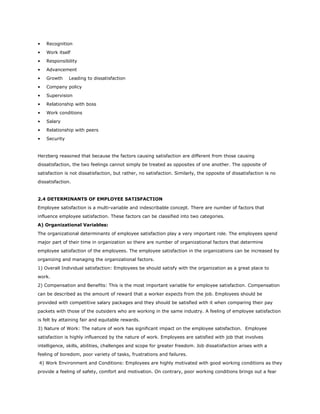 • Recognition
• Work itself
• Responsibility
• Advancement
• Growth Leading to dissatisfaction
• Company policy
• Supervision
• Relationship with boss
• Work conditions
• Salary
• Relationship with peers
• Security
Herzberg reasoned that because the factors causing satisfaction are different from those causing
dissatisfaction, the two feelings cannot simply be treated as opposites of one another. The opposite of
satisfaction is not dissatisfaction, but rather, no satisfaction. Similarly, the opposite of dissatisfaction is no
dissatisfaction.
2.4 DETERMINANTS OF EMPLOYEE SATISFACTION
Employee satisfaction is a multi-variable and indescribable concept. There are number of factors that
influence employee satisfaction. These factors can be classified into two categories.
A) Organizational Variables:
The organizational determinants of employee satisfaction play a very important role. The employees spend
major part of their time in organization so there are number of organizational factors that determine
employee satisfaction of the employees. The employee satisfaction in the organizations can be increased by
organizing and managing the organizational factors.
1) Overall Individual satisfaction: Employees be should satisfy with the organization as a great place to
work.
2) Compensation and Benefits: This is the most important variable for employee satisfaction. Compensation
can be described as the amount of reward that a worker expects from the job. Employees should be
provided with competitive salary packages and they should be satisfied with it when comparing their pay
packets with those of the outsiders who are working in the same industry. A feeling of employee satisfaction
is felt by attaining fair and equitable rewards.
3) Nature of Work: The nature of work has significant impact on the employee satisfaction. Employee
satisfaction is highly influenced by the nature of work. Employees are satisfied with job that involves
intelligence, skills, abilities, challenges and scope for greater freedom. Job dissatisfaction arises with a
feeling of boredom, poor variety of tasks, frustrations and failures.
4) Work Environment and Conditions: Employees are highly motivated with good working conditions as they
provide a feeling of safety, comfort and motivation. On contrary, poor working conditions brings out a fear
 