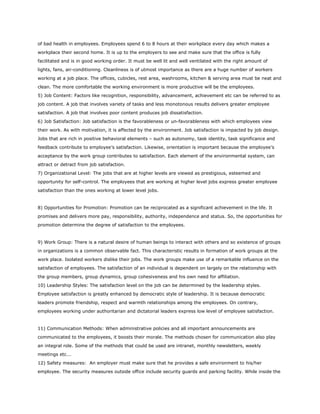 of bad health in employees. Employees spend 6 to 8 hours at their workplace every day which makes a
workplace their second home. It is up to the employers to see and make sure that the office is fully
facilitated and is in good working order. It must be well lit and well ventilated with the right amount of
lights, fans, air-conditioning. Cleanliness is of utmost importance as there are a huge number of workers
working at a job place. The offices, cubicles, rest area, washrooms, kitchen & serving area must be neat and
clean. The more comfortable the working environment is more productive will be the employees.
5) Job Content: Factors like recognition, responsibility, advancement, achievement etc can be referred to as
job content. A job that involves variety of tasks and less monotonous results delivers greater employee
satisfaction. A job that involves poor content produces job dissatisfaction.
6) Job Satisfaction: Job satisfaction is the favorableness or un-favorableness with which employees view
their work. As with motivation, it is affected by the environment. Job satisfaction is impacted by job design.
Jobs that are rich in positive behavioral elements – such as autonomy, task identity, task significance and
feedback contribute to employee’s satisfaction. Likewise, orientation is important because the employee’s
acceptance by the work group contributes to satisfaction. Each element of the environmental system, can
attract or detract from job satisfaction.
7) Organizational Level: The jobs that are at higher levels are viewed as prestigious, esteemed and
opportunity for self-control. The employees that are working at higher level jobs express greater employee
satisfaction than the ones working at lower level jobs.
8) Opportunities for Promotion: Promotion can be reciprocated as a significant achievement in the life. It
promises and delivers more pay, responsibility, authority, independence and status. So, the opportunities for
promotion determine the degree of satisfaction to the employees.
9) Work Group: There is a natural desire of human beings to interact with others and so existence of groups
in organizations is a common observable fact. This characteristic results in formation of work groups at the
work place. Isolated workers dislike their jobs. The work groups make use of a remarkable influence on the
satisfaction of employees. The satisfaction of an individual is dependent on largely on the relationship with
the group members, group dynamics, group cohesiveness and his own need for affiliation.
10) Leadership Styles: The satisfaction level on the job can be determined by the leadership styles.
Employee satisfaction is greatly enhanced by democratic style of leadership. It is because democratic
leaders promote friendship, respect and warmth relationships among the employees. On contrary,
employees working under authoritarian and dictatorial leaders express low level of employee satisfaction.
11) Communication Methods: When administrative policies and all important announcements are
communicated to the employees, it boosts their morale. The methods chosen for communication also play
an integral role. Some of the methods that could be used are intranet, monthly newsletters, weekly
meetings etc...
12) Safety measures: An employer must make sure that he provides a safe environment to his/her
employee. The security measures outside office include security guards and parking facility. While inside the
 
