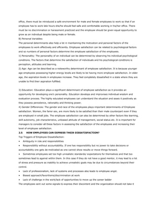 office, there must be introduced a safe environment for male and female employees to work so that if an
employee has to work late hours she/he should feel safe and comfortable working in his/her office. There
must be no discrimination or harassment practiced and the employee should be given equal opportunity to
grow as an individual despite being male or female.
B) Personal Variables:
The personal determinants also help a lot in maintaining the motivation and personal factors of the
employees to work effectively and efficiently. Employee satisfaction can be related to psychological factors
and so numbers of personal factors determine the employee satisfaction of the employees.
1) Personality: The personality of an individual can be determined by observing his individual psychological
conditions. The factors that determine the satisfaction of individuals and his psychological conditions is
perception, attitudes and learning.
2) Age: Age can be described as a noteworthy determinant of employee satisfaction. It is because younger
age employees possessing higher energy levels are likely to be having more employee satisfaction. In older
age, the aspiration levels in employees increase. They feel completely dissatisfied in a state where they are
unable to find their aspiration fulfilled.
3) Education: Education plays a significant determinant of employee satisfaction as it provides an
opportunity for developing one’s personality. Education develops and improvises individual wisdom and
evaluation process. The highly educated employees can understand the situation and asses it positively as
they possess persistence, rationality and thinking power.
4) Gender Differences: The gender and race of the employees plays important determinants of Employee
satisfaction. Women, the fairer sex, are more likely to be satisfied than their male counterpart even if they
are employed in small jobs. The employee satisfaction can also be determined by other factors like learning,
skill autonomy, job characteristics, unbiased attitude of management, social status etc. It is important for
managers to consider all these factors in assessing the satisfaction of the employees and increasing their
level of employee satisfaction.
2.5 HOW EMPLOYEES CAN EXPRESS THEIR DISSATISFACTION?
Top Triggers of Employee Dissatisfaction:
• Ambiguity in role and responsibilities
• Responsibility without accountability. If one has responsibility but no power to take decisions or
accountability one gets de-motivated as one cannot show results or move things forward.
• Sometimes employees set too high unrealistic standards/ expectations for themselves and that too
sometimes lead to against within them. In this case if they do not have a good mentor, it may lead to a lot
of stress and pressure as inability to achieve unrealistic goals may be due to circumstances beyond their
control.
• Lack of professionalism, lack of systems and processes also leads to employee angst.
• Biased approach/favoritisms/discrimination at work
• Lack of challenge in the work/lack of opportunities to move up the career ladder
The employees sent out some signals to express their discontent and the organization should not take it
 