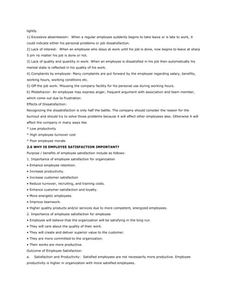lightly.
1) Excessive absenteeism: When a regular employee suddenly begins to take leave or is late to work, it
could indicate either his personal problems or job dissatisfaction.
2) Lack of interest: When an employee who stays at work until his job is done, now begins to leave at sharp
5 pm no matter his job is done or not.
3) Lack of quality and quantity in work: When an employee is dissatisfied in his job then automatically his
mental state is reflected in his quality of his work.
4) Complaints by employee: Many complaints are put forward by the employee regarding salary, benefits,
working hours, working conditions etc.
5) Off the job work: Misusing the company facility for his personal use during working hours.
6) Misbehavior: An employee may express anger, frequent argument with association and team member,
which come out due to frustration.
Effects of Dissatisfaction:
Recognizing the dissatisfaction is only half the battle. The company should consider the reason for the
burnout and should try to solve those problems because it will affect other employees also. Otherwise it will
affect the company in many ways like
* Low productivity
* High employee turnover cost
* Poor employee morale
2.6 WHY IS EMPLOYEE SATISFACTION IMPORTANT?
Purpose / benefits of employee satisfaction include as follows:
1. Importance of employee satisfaction for organization
• Enhance employee retention.
• Increase productivity.
• Increase customer satisfaction
• Reduce turnover, recruiting, and training costs.
• Enhance customer satisfaction and loyalty.
• More energetic employees.
• Improve teamwork.
• Higher quality products and/or services due to more competent, energized employees.
2. Importance of employee satisfaction for employee
• Employee will believe that the organization will be satisfying in the long run.
• They will care about the quality of their work.
• They will create and deliver superior value to the customer.
• They are more committed to the organization.
• Their works are more productive.
Outcome of Employee Satisfaction:
a. Satisfaction and Productivity: Satisfied employees are not necessarily more productive. Employee
productivity is higher in organization with more satisfied employees.
 
