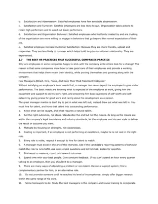 b. Satisfaction and Absenteeism: Satisfied employees have few avoidable absenteeism.
c. Satisfaction and Turnover: Satisfied employees are less likely to quit. Organization takes actions to
retain high performers and to weed out lower performers.
d. Satisfaction and Organization Behavior: Satisfied employees who feel fairly treated by and are trusting
of the organization are more willing to engage in behaviors that go beyond the normal expectation of their
job.
e. Satisfied employee increase Customer Satisfaction: Because they are more friendly, upbeat and
responsive. They are less likely to turnover which helps build long-term customer relationship. They are
experienced.
2.7 THE BEST HR PRACTICES THAT SUCCESSFUL COMPANIES PRACTICE
Why are employees in some companies happy to stick with the company while others look for a change? The
reason is that some companies know how to take good care of their employees and provide a working
environment that helps them retain their identity, while proving themselves and growing along with the
company.
How Managers Attract, Hire, Focus, And Keep Their Most Talented Employees?
Without satisfying an employee's basic needs first, a manager can never expect the employee to give stellar
performance. The basic needs are knowing what is expected of the employee at work, giving him the
equipment and support to do his work right, and answering him basic questions of self-worth and self-
esteem by giving praise for good work and caring about his development as a person.
The great manager mantra is don't try to put in what was left out; instead draw out what was left in. You
must hire for talent, and hone that talent into outstanding performance.
1. Know what can be taught, and what requires a natural talent.
2. Set the right outcomes, not steps. Standardize the end but not the means. As long as the means are
within the company's legal boundaries and industry standards, let the employee use his own style to deliver
the result or outcome you want.
3. Motivate by focusing on strengths, not weaknesses.
4. Casting is important, if an employee is not performing at excellence, maybe he is not cast in the right
role.
5. Every role is noble, respect it enough to hire for talent to match.
6. A manager must excel in the art of the interview. See if the candidate's recurring patterns of behavior
match the role he is to fulfill. Ask open-ended questions and let him talk. Listen for specifics.
7. Find ways to measure, count, and reward outcomes.
8. Spend time with your best people. Give constant feedback. If you can't spend an hour every quarter
talking to an employee, then you shouldn't be a manager.
9. There are many ways of alleviating a problem or non-talent. Devise a support system; find a
complementary partner for him, or an alternative role.
10. Do not promote someone until he reaches his level of incompetence; simply offer bigger rewards
within the same range of his work.
11. Some homework to do: Study the best managers in the company and revise training to incorporate
 