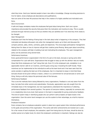 what they know. Send your talented people to learn new skills or knowledge. Change recruiting practices to
hire for talent, revise employee job descriptions and qualifications.
Here are some of the best HR practices that help in the creation of a highly satisfied and motivated work
force.
Work Environment
A safe and happy workplace makes the employees feel good about being there. Each one is given
importance and provided the security that gives them the motivation and incentive to stay. This is usually
achieved through internal surveys to find out whether they are satisfied and if not what they think needs to
be changed.
Open Management
Employees don’t like the feeling of being kept in the dark about what is happening in the company. They feel
motivated and develop enthusiasm only when the management opens up to them and discusses the
company policies, sales, clients, contracts, goals and objectives. This encourages participative management.
Asking them for ideas on how to improve will get their creative juices flowing. Being open about everything
related to the company will help in building trust and motivating the employees. This open management
policy can be practiced using several tools.
Performance Incentives
Every good performance is appreciated in the form of a pat on the back, bonuses or giving some other
compensation for a job well done. Organizations that struggle to keep up with the attrition rate are mostly
those that think employees are “just” doing their job. Even if it is the employee’s job, completion in an
appreciable manner calls for an incentive, and this goes a long way in boosting the staff morale. These
incentives can be implemented at the individual as well as the team level and it has been seen that this
works wonders in getting the best out of the employees. But it is important to keep in mind that these
bonuses should not be given without a reason, unless it is a commitment for annual bonuses or some such
thing. Doing so will only reduce the perceived value of the bonuses.
Performance Feedback
This is one the methods that is being followed by many organizations. Feedback is not only taken from the
boss, but also from other seniors and subordinates. Previously, appreciation was only sought from the
immediate boss or the management, but now organizations understand the importance of collecting
performance feedback from several quarters. The opinion of everyone matters, especially for someone who
is in a leadership role at any level. Each person in the team is responsible for giving constructive feedback.
This kind of system helps in identifying people who can perform well as leaders at higher levels in the
organization. Even the senior level managers can use this system to their advantage, as a tool to improve
themselves.
Employee Evaluation
Every company has an employee evaluation system in place but a good system links individual performance
to the goals and priorities of the organization. This works well when achievements are tracked over a year.
For a fair review of each employee, the evaluation, apart from being done by the boss, should be done by
another person at a higher level, for whom the employee’s contribution is important. Ratings can also be
 