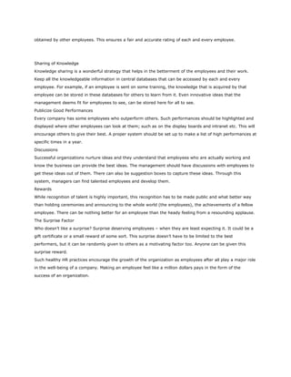 obtained by other employees. This ensures a fair and accurate rating of each and every employee.
Sharing of Knowledge
Knowledge sharing is a wonderful strategy that helps in the betterment of the employees and their work.
Keep all the knowledgeable information in central databases that can be accessed by each and every
employee. For example, if an employee is sent on some training, the knowledge that is acquired by that
employee can be stored in these databases for others to learn from it. Even innovative ideas that the
management deems fit for employees to see, can be stored here for all to see.
Publicize Good Performances
Every company has some employees who outperform others. Such performances should be highlighted and
displayed where other employees can look at them; such as on the display boards and intranet etc. This will
encourage others to give their best. A proper system should be set up to make a list of high performances at
specific times in a year.
Discussions
Successful organizations nurture ideas and they understand that employees who are actually working and
know the business can provide the best ideas. The management should have discussions with employees to
get these ideas out of them. There can also be suggestion boxes to capture these ideas. Through this
system, managers can find talented employees and develop them.
Rewards
While recognition of talent is highly important, this recognition has to be made public and what better way
than holding ceremonies and announcing to the whole world (the employees), the achievements of a fellow
employee. There can be nothing better for an employee than the heady feeling from a resounding applause.
The Surprise Factor
Who doesn’t like a surprise? Surprise deserving employees – when they are least expecting it. It could be a
gift certificate or a small reward of some sort. This surprise doesn’t have to be limited to the best
performers, but it can be randomly given to others as a motivating factor too. Anyone can be given this
surprise reward.
Such healthy HR practices encourage the growth of the organization as employees after all play a major role
in the well-being of a company. Making an employee feel like a million dollars pays in the form of the
success of an organization.
 