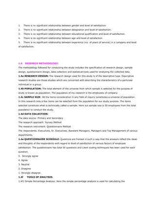 1. There is no significant relationship between gender and level of satisfaction.
2. There is no significant relationship between designation and level of satisfaction.
3. There is no significant relationship between educational qualification and level of satisfaction.
4. There is no significant relationship between age and level of satisfaction.
5. There is no significant relationship between experience (no. of years of service) in a company and level
of satisfaction.
1.4 RESEARCH METHODOLOGY:
The methodology followed for conducting the study includes the specification of research design, sample
design, questionnaire design, data collection and statistical tools used for analyzing the collected data.
1.4a RESEARCH DESIGN: The research design used for this study is of the descriptive type. Descriptive
research studies are those studies which are concerned with describing the characteristics of a particular
individual or a group.
1.4b POPULATION: The total element of the universe from which sample is selected for the purpose of
study is known as population. The population of my research is the employees of company.
1.4c SAMPLE SIZE: All the items consideration in any field of inquiry constitutes a universe of population.
In this research only a few items can be selected form the population for our study purpose. The items
selected constitute what is technically called a sample. Here out sample size is 50 employees from the total
population to conduct the study.
1.4d DATA COLLECTION:
The data source: Primary and Secondary
The research approach: Survey Method
The research instrument: Questionnaire Method
The respondents: Executives, Sr. Executives, Assistant Managers, Managers and Top Management of various
departments.
1.4e QUESTIONNAIRE SCHEDULE: Questions are framed in such a way that the answers reflect the ideas
and thoughts of the respondents with regard to level of satisfaction of various factors of employee
satisfaction. The questionnaire has total 50 questions and Likert scaling techniques has been used for each
question.
5. Strongly agree
4. Agree
3. Neutral
2. Disagree
1. Strongly disagree
1.4f TOOLS OF ANALYSIS:
1.4f1 Simple Percentage Analysis: Here the simple percentage analysis is used for calculating the
 