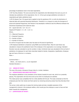 percentage of satisfaction level in the total respondents.
1.4f2 Two-Way Analysis: The score secured by the respondents who falls between the score as up to 13
indicates less satisfaction of the respondents, from 14 –20 are got average satisfaction and above 21
respondents got highly satisfaction level.
1.4f3 Chi-Square Test: Chi-square test is applied to test the goodness of fit, to verify the distribution of
observed data with assumed theoretical distribution. Therefore it is a measure to study the divergence of
actual and expected frequencies; Karl Pearson’s has developed a method to test the difference between the
theoretical (hypothesis) & the observed value.
Chi – square test (X2) = (O – E) 2 / E
Degrees Of Freedom = V = (R – 1) (C -1)
Where,
‘O’ = Observed Frequency
‘E’ = Expected Frequency
‘R’ = Number of Rows
‘C’ = Number of Columns
For all the chi-square test the table value has taken @ 5% level of significance.
1.4f4 Employee Satisfaction comparison using MEAN and Combined Mean: Mean for each factor was
calculated to measure the satisfaction level of the employee in the organization on an average. Standard
Deviation was also calculated to see the variation in data. Combined mean was calculated to find out level of
satisfaction of employees for each factor described related to Gender, Designation, Qualification, Employee
Age and Years of Service in a company.
Mean =
Combined Mean =
Where , are means and nx , ny are respondent
Standard Deviation =
1.5 AREAS OF STUDY:
The area of the study is Panasonic Energy India Co. Limited, Vadodara.
1.6 SIGNIFICANCE AND NEED FOR STUDY:
The employee satisfaction is the orientation of the industry towards his work role, which he is presently
playing. The organization will only thrive and survive when its employees are satisfied.
This makes person says completely that he is fully satisfied with the job. This study conducted so that the
employees give their full, honest and frank opinion by remaining anonymous about how they feel about their
jobs.
The survey is also useful way to assess the training needs and also a tangible expression of the
management’s interest in the employee welfare, which would give the employee a cause to have and feel
better towards the management.
1.7 LIMITATIONS OF STUDY:
 