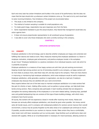 Each and every task has certain limitations and hurdles in the course of its performance. But this does not
mean that the task should stick up whenever certain limitations come up. The need is to try one’s level best
to solve incoming limitations. Few limitations of the project are enumerated below:
• This study is only limited to this company.
• The method of random sampling is suitable for small populations only.
• To create good image, respondents may give responses vary from the facts.
• Some respondents hesitated to give the actual situation; they feared that management would take any
action against them.
• It does not ensure proportionate representation to all constituent group of population.
• I was able to cover only those employees who were currently working in the company.
CHAPTER 2
EMPLOYEE SATISFACTION
2.1 CONCEPT
Employee satisfaction is the terminology used to describe whether employees are happy and contented and
fulfilling their desires and needs at work. Many measures meaning that employee satisfaction is a factor in
employee motivation, employee goal achievement, and positive employee morale in the workplace.
As per Vroom “Employee Satisfaction is a positive orientation of an individual towards a work role which he
is presently occupying”
Employee satisfaction is a measure of how happy workers are with their job and working environment.
Keeping morale high among workers can be of tremendous benefit to any company, as happy workers will
be more likely to produce more, take fewer days off, and stay loyal to the company. There are many factors
in improving or maintaining high employee satisfaction, which wise employers would do well to implement.
Employee satisfaction, while generally a positive in organization, can also be a bad luck if mediocre
employees stay because they are satisfied with your work environment.
Many experts believe that one of the best ways to maintain employee satisfaction is to make workers feel
like part of a family or team. Holding office events, such as parties or group outings, can help build close
bonds among workers. Many companies also participate in team-building retreats that are designed to
strengthen the working relationship of the employees in a non-work related setting. Camping trips, paintball
wars and guided backpacking trips are versions of this type of team-building strategy, with which many
employers have found success.
Of course, few workers will not experience a boost in morale after receiving more money. Raises and
bonuses can seriously affect employee satisfaction, and should be given when possible. Yet money cannot
solve all morale issues, and if a company with widespread problems for workers cannot improve their overall
environment, a bonus may be quickly forgotten as the daily stress of an unpleasant job continues to mount.
If possible, provide amenities to your workers to improve morale. Make certain they have a comfortable,
clean break room with basic necessities such as running water. Keep facilities such as bathrooms clean and
stocked with supplies. While an air of professionalism is necessary for most businesses, allowing workers to
 