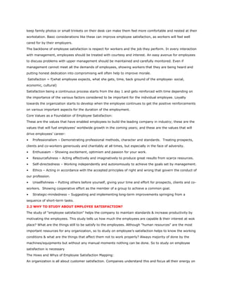 keep family photos or small trinkets on their desk can make them feel more comfortable and nested at their
workstation. Basic considerations like these can improve employee satisfaction, as workers will feel well
cared for by their employers.
The backbone of employee satisfaction is respect for workers and the job they perform. In every interaction
with management, employees should be treated with courtesy and interest. An easy avenue for employees
to discuss problems with upper management should be maintained and carefully monitored. Even if
management cannot meet all the demands of employees, showing workers that they are being heard and
putting honest dedication into compromising will often help to improve morale.
Satisfaction = f(what employee expects, what she gets, time, back ground of the employee- social,
economic, cultural)
Satisfaction being a continuous process starts from the day 1 and gets reinforced with time depending on
the importance of the various factors considered to be important for the individual employee. Loyalty
towards the organization starts to develop when the employee continues to get the positive reinforcements
on various important aspects for the duration of the employment.
Core Values as a Foundation of Employee Satisfaction:
These are the values that have enabled employees to build the leading company in industry; these are the
values that will fuel employees’ worldwide growth in the coming years; and these are the values that will
drive employees’ career:
• Professionalism – Demonstrating professional methods, character and standards. Treating prospects,
clients and co-workers generously and charitably at all times, but especially in the face of adversity.
• Enthusiasm – Showing excitement, optimism and passion for your work.
• Resourcefulness – Acting effectively and imaginatively to produce great results from scarce resources.
• Self-directedness – Working independently and autonomously to achieve the goals set by management.
• Ethics – Acting in accordance with the accepted principles of right and wrong that govern the conduct of
our profession.
• Unselfishness – Putting others before yourself, giving your time and effort for prospects, clients and co-
workers. Showing cooperative effort as the member of a group to achieve a common goal.
• Strategic-mindedness – Suggesting and implementing long-term improvements springing from a
sequence of short-term tasks.
2.2 WHY TO STUDY ABOUT EMPLOYEE SATISFACTION?
The study of "employee satisfaction" helps the company to maintain standards & increase productivity by
motivating the employees. This study tells us how much the employees are capable & their interest at wok
place? What are the things still to be satisfy to the employees. Although "human resources" are the most
important resources for any organization, so to study on employee’s satisfaction helps to know the working
conditions & what are the things that affect them not to work properly? Always majority of done by the
machines/equipments but without any manual moments nothing can be done. So to study on employee
satisfaction is necessary
The Hows and Whys of Employee Satisfaction Mapping:
An organization is all about customer satisfaction. Companies understand this and focus all their energy on
 