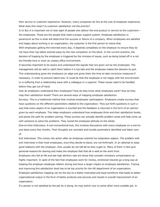 their service or customer experience. However, many companies do this at the cost of employee experience.
What does this mean? Is customer satisfaction not the priority?
It is! But it is important not to lose sight of people who deliver the end product or service to the customers –
the employees. These are the people that need a proper support system. Employee satisfaction is
paramount as this is what will determine the success or failure of a company. When employees are satisfied
and happy about working in an organization, the customer is the first person to notice that.
With employees getting thin-skinned every day, it depends completely on the employer to ensure they do
not have their top talent drained away by the new competitor on the block. In the current scenario, the
decision of hopping by the employee is triggered by the minutes of issues, such as being ticked off in a not
too friendly tone or even an uneasy office environment.
It becomes important to be aware and understand the signals that are given out by the employees. The
management will do well to catch them before it is too late and the employee makes the decision to quit.
This understanding gives the employers an edge and gives them the time to take corrective measures if
necessary, in order to prevent talent loss. It could be that the employee is not happy with the environment
or is suffering from a relationship issue with a colleague or a superior. These issues need to be handled
before they get out of hand.
How do employers understand their employees? How do they know what employees want? How do they
map their satisfaction levels? There are several ways of mapping employee satisfaction.
Surveys: This is a traditional method that involves employees’ participation. Employers create surveys that
have questions on the different parameters related to the organization. They put forth questions in such a
way that every aspect of an organization is touched and the feedback is returned in the form of an opinion
given by each employee. This helps employers understand how employees think and their satisfaction levels,
and paves the path for problem solving. These surveys can actually identify problem areas and help come up
with solutions to solve the problems. They reveal the employee attitude on the whole.
One-on-One Interviews: A non-conventional tool, this involves discussions with every employee on a one-to-
one basis every few months. Their thoughts are recorded and trouble parameters identified and taken care
of.
Exit Interviews: This comes into action after an employee submits his resignation papers. The problem with
exit interviews is that most employees, once they decide to leave, are not forthright. In an attempt to keep
good relations with the employer, they usually do not tell-all as they ought to. Many of them in fact give
personal reasons for leaving and make the employer feel that all is well on the work front.
Employers who fail at HR and see high attrition rate are those that consider monetary compensation as
highly important. In spite of the fact that employees work for money, emotional rewards go a long way at
keeping the employer-employee relation strong and have a larger impact on employee satisfaction. Tracing
and improving this satisfaction level has to be top priority for the HR department of an organization.
Employee satisfaction mapping can be the key to a better motivated and loyal workforce that leads to better
organizational output in the form of better products and services and results in overall improvement of an
organization.
If a person is not satisfied by the job he is doing, he may switch over to some other more suitable job. In
 
