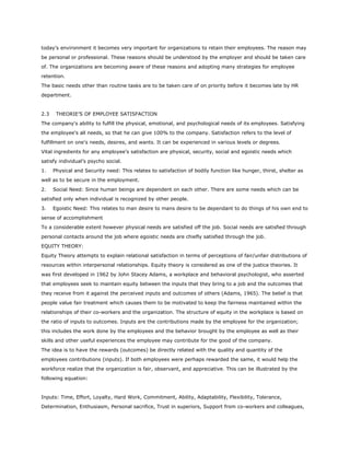 today’s environment it becomes very important for organizations to retain their employees. The reason may
be personal or professional. These reasons should be understood by the employer and should be taken care
of. The organizations are becoming aware of these reasons and adopting many strategies for employee
retention.
The basic needs other than routine tasks are to be taken care of on priority before it becomes late by HR
department.
2.3 THEORIE’S OF EMPLOYEE SATISFACTION
The company's ability to fulfill the physical, emotional, and psychological needs of its employees. Satisfying
the employee's all needs, so that he can give 100% to the company. Satisfaction refers to the level of
fulfillment on one's needs, desires, and wants. It can be experienced in various levels or degrees.
Vital ingredients for any employee’s satisfaction are physical, security, social and egoistic needs which
satisfy individual’s psycho social.
1. Physical and Security need: This relates to satisfaction of bodily function like hunger, thirst, shelter as
well as to be secure in the employment.
2. Social Need: Since human beings are dependent on each other. There are some needs which can be
satisfied only when individual is recognized by other people.
3. Egoistic Need: This relates to man desire to mans desire to be dependant to do things of his own end to
sense of accomplishment
To a considerable extent however physical needs are satisfied off the job. Social needs are satisfied through
personal contacts around the job where egoistic needs are chiefly satisfied through the job.
EQUITY THEORY:
Equity Theory attempts to explain relational satisfaction in terms of perceptions of fair/unfair distributions of
resources within interpersonal relationships. Equity theory is considered as one of the justice theories. It
was first developed in 1962 by John Stacey Adams, a workplace and behavioral psychologist, who asserted
that employees seek to maintain equity between the inputs that they bring to a job and the outcomes that
they receive from it against the perceived inputs and outcomes of others (Adams, 1965). The belief is that
people value fair treatment which causes them to be motivated to keep the fairness maintained within the
relationships of their co-workers and the organization. The structure of equity in the workplace is based on
the ratio of inputs to outcomes. Inputs are the contributions made by the employee for the organization;
this includes the work done by the employees and the behavior brought by the employee as well as their
skills and other useful experiences the employee may contribute for the good of the company.
The idea is to have the rewards (outcomes) be directly related with the quality and quantity of the
employees contributions (inputs). If both employees were perhaps rewarded the same, it would help the
workforce realize that the organization is fair, observant, and appreciative. This can be illustrated by the
following equation:
Inputs: Time, Effort, Loyalty, Hard Work, Commitment, Ability, Adaptability, Flexibility, Tolerance,
Determination, Enthusiasm, Personal sacrifice, Trust in superiors, Support from co-workers and colleagues,
 