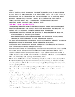 and Skill
Outcomes: Outputs are defined as the positive and negative consequences that an individual perceives a
participant has incurred as a consequence of his/her relationship with another. When the ratio of inputs to
outcomes is close, than the employee should have much satisfaction with their job. Outputs can be both
tangible and intangible (Walster, Traupmann & Walster, 1978). Typical outcomes include any of the
following: Job security, Esteem, Salary, Employee benefit, Expenses, Recognition, Reputation,
Responsibility, Sense of achievement, Praise, Thanks, and Stimuli.
EXPECTANCY THEORY (VROOM’S THEORY):
Expectancy theory is about the mental processes regarding choice, or choosing. It explains the processes
that an individual undergoes to make choices. In organizational behaviour study, expectancy theory is a
motivation theory first proposed by Victor Vroom of the Yale School of Management.
Expectancy theory predicts that employees in an organization will be motivated when they believe that:
• putting in more effort will yield better job performance
• better job performance will lead to organizational rewards, such as an increase in salary or benefits
• These predicted organizational rewards are valued by the employee in question.
"This theory emphasizes the needs for organizations to relate rewards directly to performance and to ensure
that the rewards provided are those rewards deserved and wanted by the recipients."
Emphasizes self interest in the alignment of rewards with employee's wants. Emphasizes the connections
among expected behaviours, rewards and organizational goals
Vroom's theory assumes that behaviour results from conscious choices among alternatives whose purpose it
is to maximize pleasure and to minimize pain. Together with Edward Lawler and Lyman Porter, Vroom
suggested that the relationship between people's behaviour at work and their goals was not as simple as
was first imagined by other scientists. Vroom realized that an employee's performance is based on individual
factors such as personality, skills, knowledge, experience and abilities.
Victor H. Vroom introduces three variables within the expectancy theory which are valence (V), expectancy
(E) and instrumentality (I). The three elements are important behind choosing one element over another
because they are clearly defined: effort-performance expectancy (E>P expectancy), performance-outcome
expectancy (P>O expectancy).
E>P expectancy: Our assessment of the probability our efforts will lead to the required performance level.
P>O expectancy: Our assessment of the probability our successful performance will lead to certain
outcomes.
Vroom’s model is based on three concepts:
1. Valence - Strength of an individual’s preference for a particular outcome. For the valence to be
positive, the person must prefer attaining the outcome to not attaining it.
2. Instrumentality – Means of the first level outcome in obtaining the desired second level outcome; the
degree to which a first level outcome will lead to the second level outcome.
3. Expectancy - Probability or strength of belief that a particular action will lead to a particular first level
outcome.
Vroom says the product of these variables is the motivation.
 
