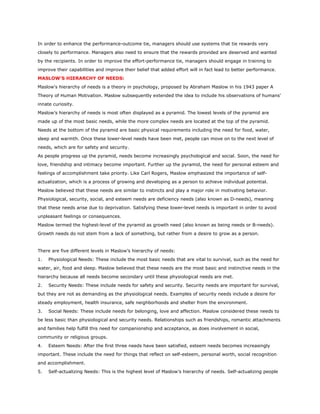 In order to enhance the performance-outcome tie, managers should use systems that tie rewards very
closely to performance. Managers also need to ensure that the rewards provided are deserved and wanted
by the recipients. In order to improve the effort-performance tie, managers should engage in training to
improve their capabilities and improve their belief that added effort will in fact lead to better performance.
MASLOW'S HIERARCHY OF NEEDS:
Maslow's hierarchy of needs is a theory in psychology, proposed by Abraham Maslow in his 1943 paper A
Theory of Human Motivation. Maslow subsequently extended the idea to include his observations of humans'
innate curiosity.
Maslow’s hierarchy of needs is most often displayed as a pyramid. The lowest levels of the pyramid are
made up of the most basic needs, while the more complex needs are located at the top of the pyramid.
Needs at the bottom of the pyramid are basic physical requirements including the need for food, water,
sleep and warmth. Once these lower-level needs have been met, people can move on to the next level of
needs, which are for safety and security.
As people progress up the pyramid, needs become increasingly psychological and social. Soon, the need for
love, friendship and intimacy become important. Further up the pyramid, the need for personal esteem and
feelings of accomplishment take priority. Like Carl Rogers, Maslow emphasized the importance of self-
actualization, which is a process of growing and developing as a person to achieve individual potential.
Maslow believed that these needs are similar to instincts and play a major role in motivating behavior.
Physiological, security, social, and esteem needs are deficiency needs (also known as D-needs), meaning
that these needs arise due to deprivation. Satisfying these lower-level needs is important in order to avoid
unpleasant feelings or consequences.
Maslow termed the highest-level of the pyramid as growth need (also known as being needs or B-needs).
Growth needs do not stem from a lack of something, but rather from a desire to grow as a person.
There are five different levels in Maslow’s hierarchy of needs:
1. Physiological Needs: These include the most basic needs that are vital to survival, such as the need for
water, air, food and sleep. Maslow believed that these needs are the most basic and instinctive needs in the
hierarchy because all needs become secondary until these physiological needs are met.
2. Security Needs: These include needs for safety and security. Security needs are important for survival,
but they are not as demanding as the physiological needs. Examples of security needs include a desire for
steady employment, health insurance, safe neighborhoods and shelter from the environment.
3. Social Needs: These include needs for belonging, love and affection. Maslow considered these needs to
be less basic than physiological and security needs. Relationships such as friendships, romantic attachments
and families help fulfill this need for companionship and acceptance, as does involvement in social,
community or religious groups.
4. Esteem Needs: After the first three needs have been satisfied, esteem needs becomes increasingly
important. These include the need for things that reflect on self-esteem, personal worth, social recognition
and accomplishment.
5. Self-actualizing Needs: This is the highest level of Maslow’s hierarchy of needs. Self-actualizing people
 