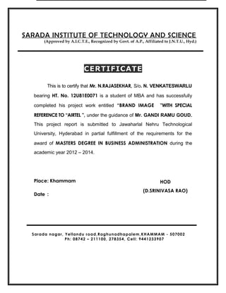 CERTIFICATECERTIFICATE
This is to certify that Mr. N.RAJASEKHAR, S/o. N. VENKATESWARLU
bearing HT. No. 12U81E0071 is a student of MBA and has successfully
completed his project work entitled “BRAND IMAGE ”WITH SPECIAL
REFERENCE TO “AIRTEL ”, under the guidance of Mr. GANDI RAMU GOUD.
This project report is submitted to Jawaharlal Nehru Technological
University, Hyderabad in partial fulfillment of the requirements for the
award of MASTERS DEGREE IN BUSINESS ADMINISTRATION during the
academic year 2012 – 2014.
Place: Khammam
Date :
SARADA INSTITUTE OF TECHNOLOGY AND SCIENCE
(Approved by A.I.C.T.E., Recognized by Govt. of A.P., Affiliated to J.N.T.U., Hyd.)
HOD
(D.SRINIVASA RAO)
Sarada nagar, Yellandu road,Raghunadhapalem,KHAMMAM - 507002
Ph: 08742 – 211100, 278354, Cell: 9441233907
 