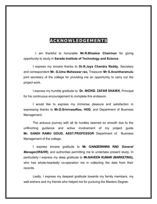 ACKNOWLEDGEMENTSACKNOWLEDGEMENTS
I am thankful to honorable Mr.R.Bhaskar Chairman for giving
opportunity to study in Sarada Institute of Technology and Science.
I express my sincere thanks to Dr.R.Jaya Chandra Reddy, Secretary
and correspondent Mr. G.Uma Maheswar rao, Treasurer Mr S.Anantharamulu
joint secretary of the college for providing me an opportunity to carry out the
project work.
I express my humble gratitude to, Dr. MOHD. ZAFAR SHAIKH, Principal
for his continuous encouragement to complete this endeavor.
I would like to express my immense pleasure and satisfaction in
expressing thanks to Mr.D.SrinivasaRao, HOD, and Department of Business
Management.
The arduous journey with all its hurdles seemed so smooth due to the
unflinching guidance and active involvement of my project guide
Mr. GANDI RAMU GOUD, ASST.PROFESSOR Department of Business
Management of the college.
I express sincere gratitude to Mr. G.NAGESWARA RAO General
Manager(IR&HR), and authorities permitting me to undertake present study. In
particularly I express my deep gratitude to Mr.NAVEEN KUMAR (MARKETING),
who has whole-heartedly co-operation me in collecting the data from their
records.
Lastly, I express my deepest gratitude towards my family members, my
well wishers and my friends who helped me for pursuing the Masters Degree.
 