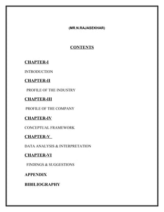 (MR.N.RAJASEKHAR)
CONTENTS
CHAPTER-I
INTRODUCTION
CHAPTER-II
PROFILE OF THE INDUSTRY
CHAPTER-III
PROFILE OF THE COMPANY
CHAPTER-IV
CONCEPTUAL FRAMEWORK
CHAPTER-V
DATA ANALYSIS & INTERPRETATION
CHAPTER-VI
FINDINGS & SUGGESTIONS
APPENDIX
BIBILIOGRAPHY
 