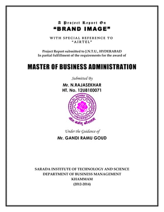 A P r o j e c t R e p o r t O n
“BRAND IMAGE”
W IT H S P E C IA L R E F E R E N C E T O
“ A I R T E L ”
Project Report submitted to J.N.T.U., HYDERABAD
In partial fulfillment of the requirements for the award of
MASTER OF BUSINESS ADMINISTRATION
Submitted By
Mr. N.RAJASEKHAR
HT. No. 12U81E0071
Under the Guidance of
Mr. GANDI RAMU GOUD
SARADA INSTITUTE OF TECHNOLOGY AND SCIENCE
DEPARTMENT OF BUSINESS MANAGEMENT
KHAMMAM
(2012-2014)
 