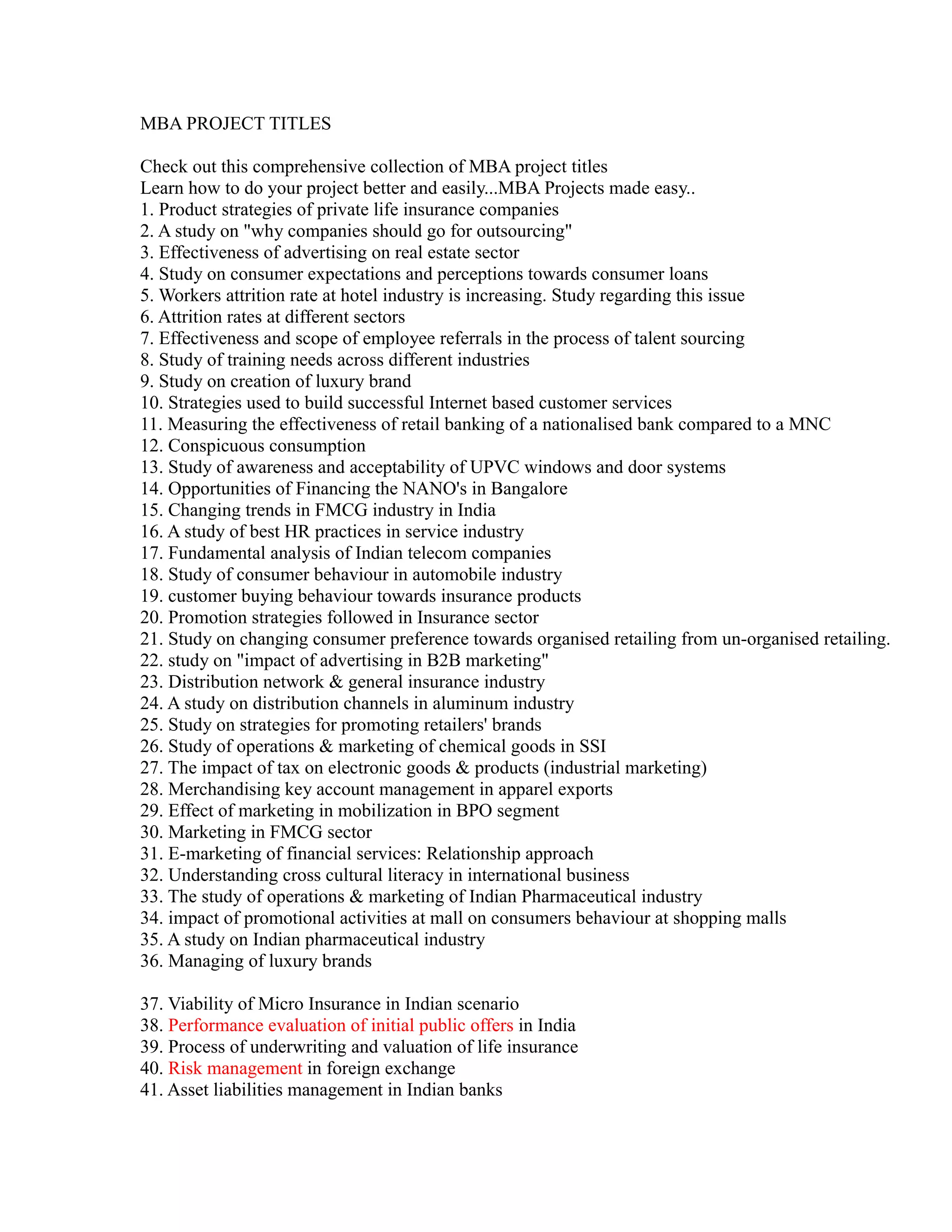 MBA PROJECT TITLES
Check out this comprehensive collection of MBA project titles
Learn how to do your project better and easily...MBA Projects made easy..
1. Product strategies of private life insurance companies
2. A study on "why companies should go for outsourcing"
3. Effectiveness of advertising on real estate sector
4. Study on consumer expectations and perceptions towards consumer loans
5. Workers attrition rate at hotel industry is increasing. Study regarding this issue
6. Attrition rates at different sectors
7. Effectiveness and scope of employee referrals in the process of talent sourcing
8. Study of training needs across different industries
9. Study on creation of luxury brand
10. Strategies used to build successful Internet based customer services
11. Measuring the effectiveness of retail banking of a nationalised bank compared to a MNC
12. Conspicuous consumption
13. Study of awareness and acceptability of UPVC windows and door systems
14. Opportunities of Financing the NANO's in Bangalore
15. Changing trends in FMCG industry in India
16. A study of best HR practices in service industry
17. Fundamental analysis of Indian telecom companies
18. Study of consumer behaviour in automobile industry
19. customer buying behaviour towards insurance products
20. Promotion strategies followed in Insurance sector
21. Study on changing consumer preference towards organised retailing from un-organised retailing.
22. study on "impact of advertising in B2B marketing"
23. Distribution network & general insurance industry
24. A study on distribution channels in aluminum industry
25. Study on strategies for promoting retailers' brands
26. Study of operations & marketing of chemical goods in SSI
27. The impact of tax on electronic goods & products (industrial marketing)
28. Merchandising key account management in apparel exports
29. Effect of marketing in mobilization in BPO segment
30. Marketing in FMCG sector
31. E-marketing of financial services: Relationship approach
32. Understanding cross cultural literacy in international business
33. The study of operations & marketing of Indian Pharmaceutical industry
34. impact of promotional activities at mall on consumers behaviour at shopping malls
35. A study on Indian pharmaceutical industry
36. Managing of luxury brands
37. Viability of Micro Insurance in Indian scenario
38. Performance evaluation of initial public offers in India
39. Process of underwriting and valuation of life insurance
40. Risk management in foreign exchange
41. Asset liabilities management in Indian banks
 