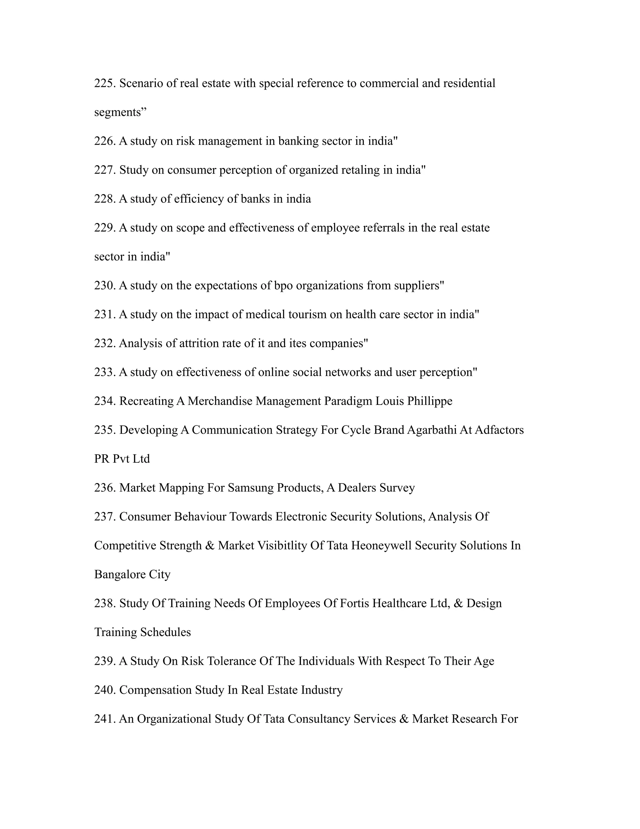 225. Scenario of real estate with special reference to commercial and residential
segments”
226. A study on risk management in banking sector in india"
227. Study on consumer perception of organized retaling in india"
228. A study of efficiency of banks in india
229. A study on scope and effectiveness of employee referrals in the real estate
sector in india"
230. A study on the expectations of bpo organizations from suppliers"
231. A study on the impact of medical tourism on health care sector in india"
232. Analysis of attrition rate of it and ites companies"
233. A study on effectiveness of online social networks and user perception"
234. Recreating A Merchandise Management Paradigm Louis Phillippe
235. Developing A Communication Strategy For Cycle Brand Agarbathi At Adfactors
PR Pvt Ltd
236. Market Mapping For Samsung Products, A Dealers Survey
237. Consumer Behaviour Towards Electronic Security Solutions, Analysis Of
Competitive Strength & Market Visibitlity Of Tata Heoneywell Security Solutions In
Bangalore City
238. Study Of Training Needs Of Employees Of Fortis Healthcare Ltd, & Design
Training Schedules
239. A Study On Risk Tolerance Of The Individuals With Respect To Their Age
240. Compensation Study In Real Estate Industry
241. An Organizational Study Of Tata Consultancy Services & Market Research For
 