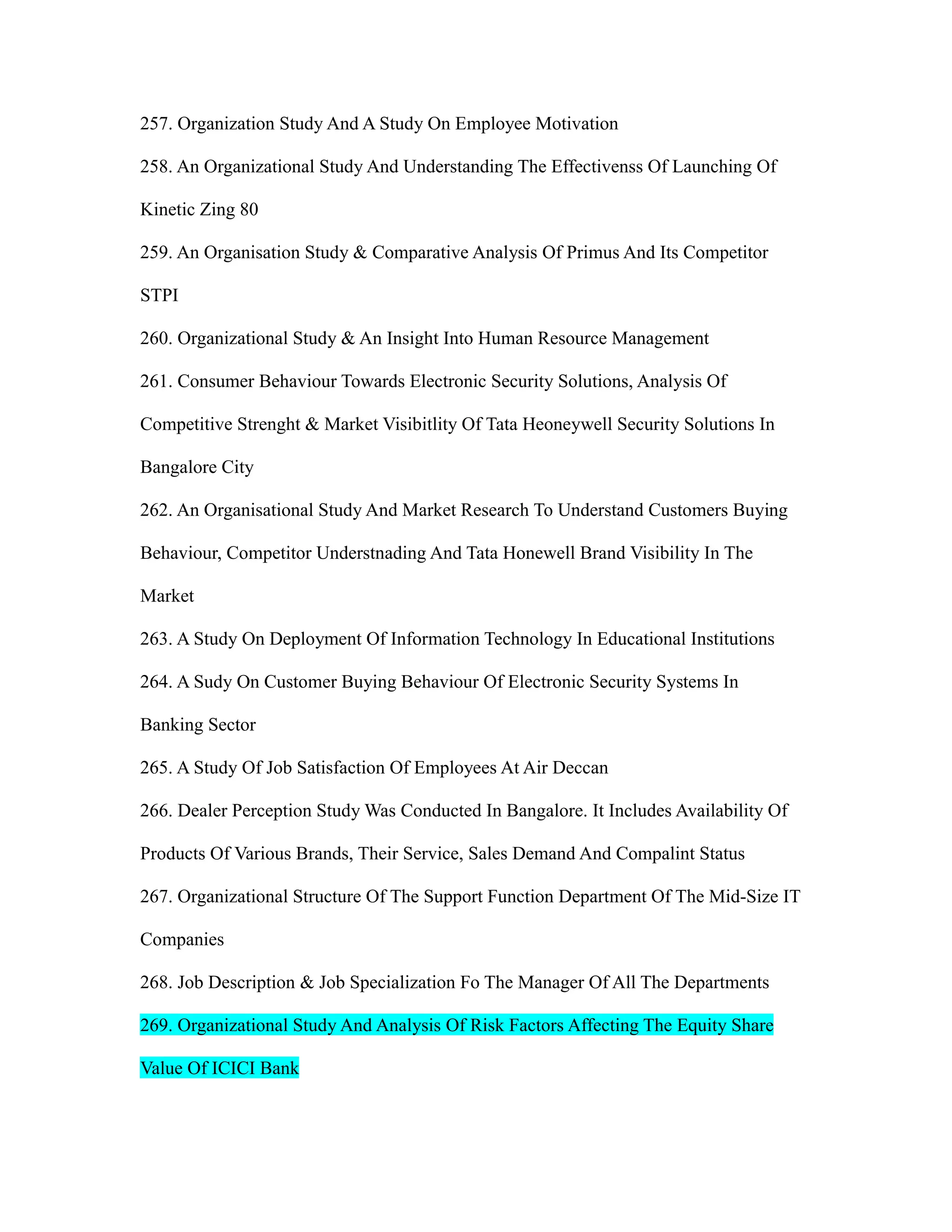 257. Organization Study And A Study On Employee Motivation
258. An Organizational Study And Understanding The Effectivenss Of Launching Of
Kinetic Zing 80
259. An Organisation Study & Comparative Analysis Of Primus And Its Competitor
STPI
260. Organizational Study & An Insight Into Human Resource Management
261. Consumer Behaviour Towards Electronic Security Solutions, Analysis Of
Competitive Strenght & Market Visibitlity Of Tata Heoneywell Security Solutions In
Bangalore City
262. An Organisational Study And Market Research To Understand Customers Buying
Behaviour, Competitor Understnading And Tata Honewell Brand Visibility In The
Market
263. A Study On Deployment Of Information Technology In Educational Institutions
264. A Sudy On Customer Buying Behaviour Of Electronic Security Systems In
Banking Sector
265. A Study Of Job Satisfaction Of Employees At Air Deccan
266. Dealer Perception Study Was Conducted In Bangalore. It Includes Availability Of
Products Of Various Brands, Their Service, Sales Demand And Compalint Status
267. Organizational Structure Of The Support Function Department Of The Mid-Size IT
Companies
268. Job Description & Job Specialization Fo The Manager Of All The Departments
269. Organizational Study And Analysis Of Risk Factors Affecting The Equity Share
Value Of ICICI Bank
 