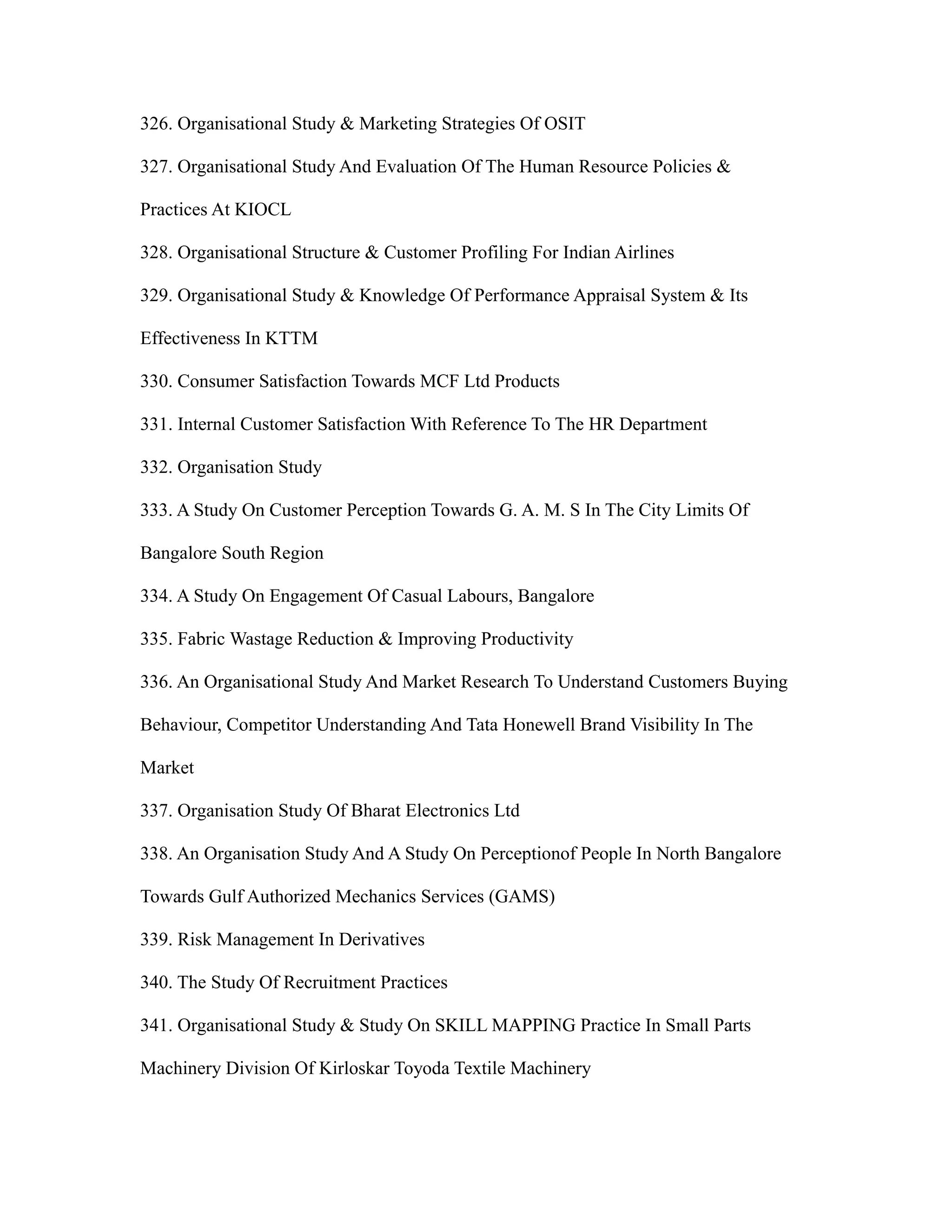 326. Organisational Study & Marketing Strategies Of OSIT
327. Organisational Study And Evaluation Of The Human Resource Policies &
Practices At KIOCL
328. Organisational Structure & Customer Profiling For Indian Airlines
329. Organisational Study & Knowledge Of Performance Appraisal System & Its
Effectiveness In KTTM
330. Consumer Satisfaction Towards MCF Ltd Products
331. Internal Customer Satisfaction With Reference To The HR Department
332. Organisation Study
333. A Study On Customer Perception Towards G. A. M. S In The City Limits Of
Bangalore South Region
334. A Study On Engagement Of Casual Labours, Bangalore
335. Fabric Wastage Reduction & Improving Productivity
336. An Organisational Study And Market Research To Understand Customers Buying
Behaviour, Competitor Understanding And Tata Honewell Brand Visibility In The
Market
337. Organisation Study Of Bharat Electronics Ltd
338. An Organisation Study And A Study On Perceptionof People In North Bangalore
Towards Gulf Authorized Mechanics Services (GAMS)
339. Risk Management In Derivatives
340. The Study Of Recruitment Practices
341. Organisational Study & Study On SKILL MAPPING Practice In Small Parts
Machinery Division Of Kirloskar Toyoda Textile Machinery
 