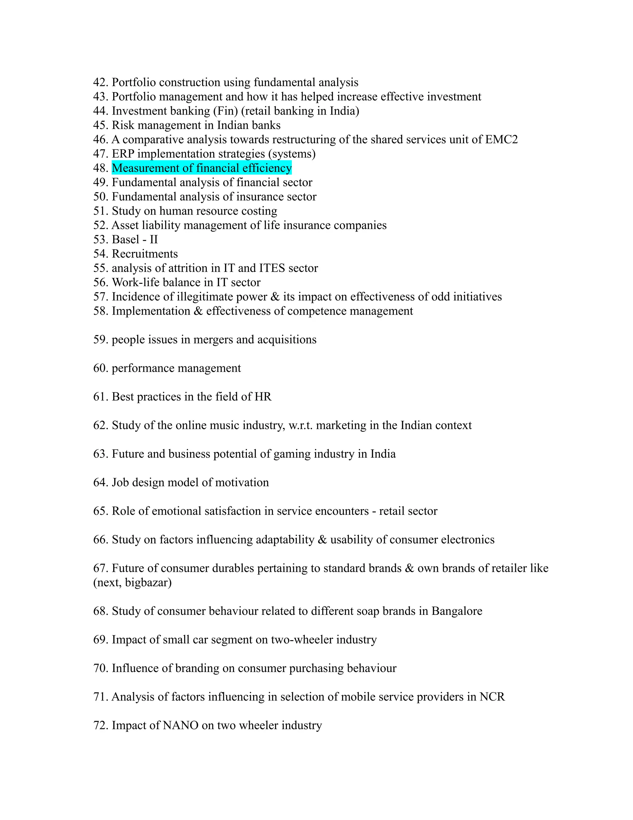 42. Portfolio construction using fundamental analysis
43. Portfolio management and how it has helped increase effective investment
44. Investment banking (Fin) (retail banking in India)
45. Risk management in Indian banks
46. A comparative analysis towards restructuring of the shared services unit of EMC2
47. ERP implementation strategies (systems)
48. Measurement of financial efficiency
49. Fundamental analysis of financial sector
50. Fundamental analysis of insurance sector
51. Study on human resource costing
52. Asset liability management of life insurance companies
53. Basel - II
54. Recruitments
55. analysis of attrition in IT and ITES sector
56. Work-life balance in IT sector
57. Incidence of illegitimate power & its impact on effectiveness of odd initiatives
58. Implementation & effectiveness of competence management
59. people issues in mergers and acquisitions
60. performance management
61. Best practices in the field of HR
62. Study of the online music industry, w.r.t. marketing in the Indian context
63. Future and business potential of gaming industry in India
64. Job design model of motivation
65. Role of emotional satisfaction in service encounters - retail sector
66. Study on factors influencing adaptability & usability of consumer electronics
67. Future of consumer durables pertaining to standard brands & own brands of retailer like
(next, bigbazar)
68. Study of consumer behaviour related to different soap brands in Bangalore
69. Impact of small car segment on two-wheeler industry
70. Influence of branding on consumer purchasing behaviour
71. Analysis of factors influencing in selection of mobile service providers in NCR
72. Impact of NANO on two wheeler industry
 