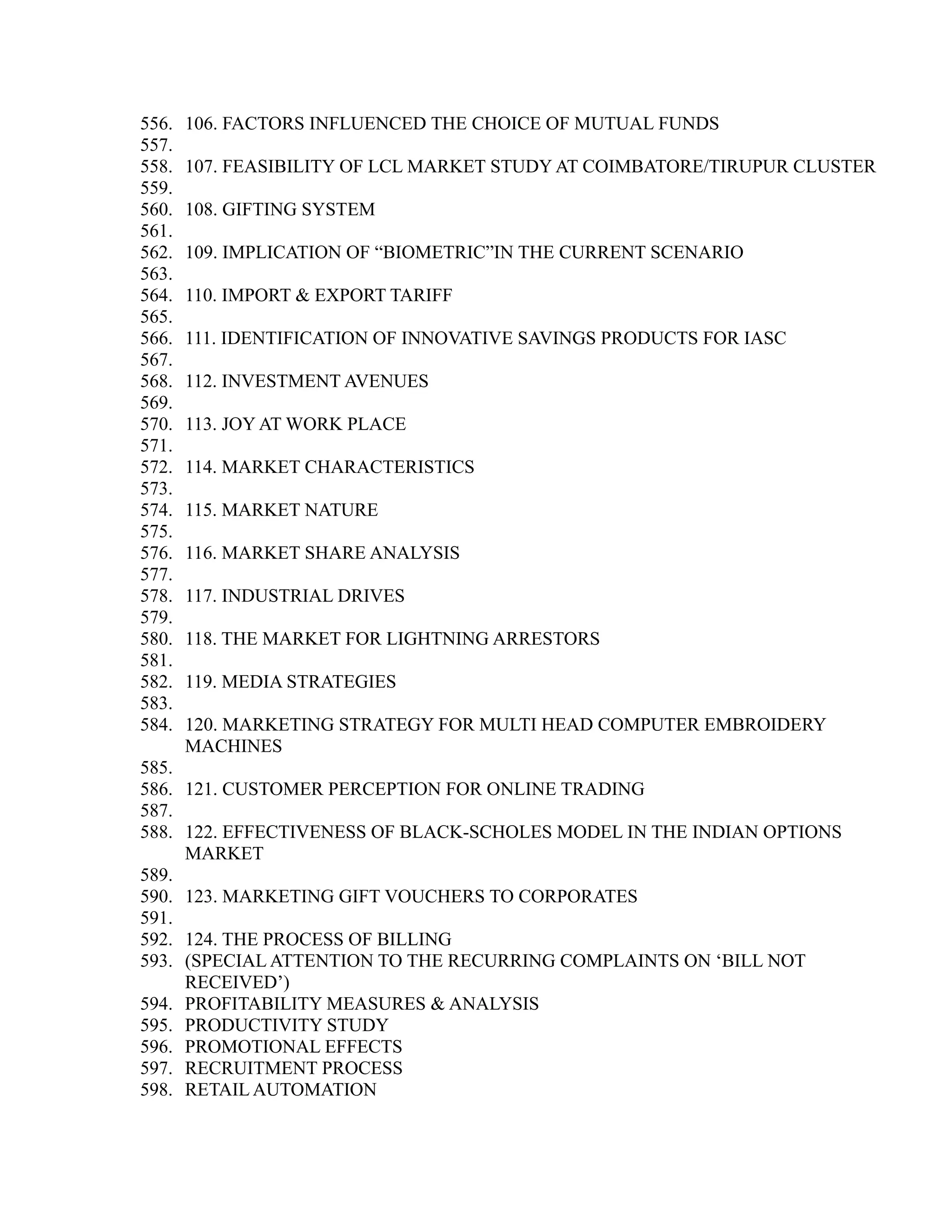 556. 106. FACTORS INFLUENCED THE CHOICE OF MUTUAL FUNDS
557.
558. 107. FEASIBILITY OF LCL MARKET STUDY AT COIMBATORE/TIRUPUR CLUSTER
559.
560. 108. GIFTING SYSTEM
561.
562. 109. IMPLICATION OF “BIOMETRIC”IN THE CURRENT SCENARIO
563.
564. 110. IMPORT & EXPORT TARIFF
565.
566. 111. IDENTIFICATION OF INNOVATIVE SAVINGS PRODUCTS FOR IASC
567.
568. 112. INVESTMENT AVENUES
569.
570. 113. JOY AT WORK PLACE
571.
572. 114. MARKET CHARACTERISTICS
573.
574. 115. MARKET NATURE
575.
576. 116. MARKET SHARE ANALYSIS
577.
578. 117. INDUSTRIAL DRIVES
579.
580. 118. THE MARKET FOR LIGHTNING ARRESTORS
581.
582. 119. MEDIA STRATEGIES
583.
584. 120. MARKETING STRATEGY FOR MULTI HEAD COMPUTER EMBROIDERY
MACHINES
585.
586. 121. CUSTOMER PERCEPTION FOR ONLINE TRADING
587.
588. 122. EFFECTIVENESS OF BLACK-SCHOLES MODEL IN THE INDIAN OPTIONS
MARKET
589.
590. 123. MARKETING GIFT VOUCHERS TO CORPORATES
591.
592. 124. THE PROCESS OF BILLING
593. (SPECIAL ATTENTION TO THE RECURRING COMPLAINTS ON ‘BILL NOT
RECEIVED’)
594. PROFITABILITY MEASURES & ANALYSIS
595. PRODUCTIVITY STUDY
596. PROMOTIONAL EFFECTS
597. RECRUITMENT PROCESS
598. RETAIL AUTOMATION
 