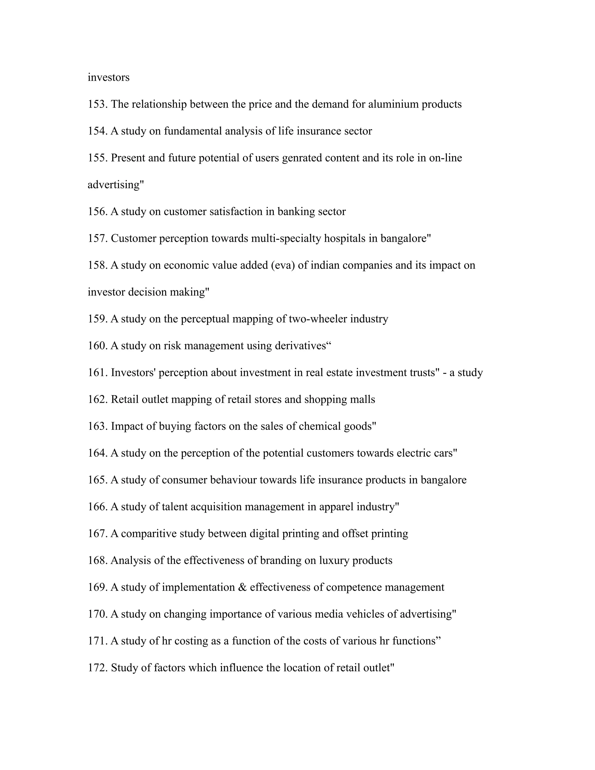 investors
153. The relationship between the price and the demand for aluminium products
154. A study on fundamental analysis of life insurance sector
155. Present and future potential of users genrated content and its role in on-line
advertising"
156. A study on customer satisfaction in banking sector
157. Customer perception towards multi-specialty hospitals in bangalore"
158. A study on economic value added (eva) of indian companies and its impact on
investor decision making"
159. A study on the perceptual mapping of two-wheeler industry
160. A study on risk management using derivatives“
161. Investors' perception about investment in real estate investment trusts" - a study
162. Retail outlet mapping of retail stores and shopping malls
163. Impact of buying factors on the sales of chemical goods"
164. A study on the perception of the potential customers towards electric cars"
165. A study of consumer behaviour towards life insurance products in bangalore
166. A study of talent acquisition management in apparel industry"
167. A comparitive study between digital printing and offset printing
168. Analysis of the effectiveness of branding on luxury products
169. A study of implementation & effectiveness of competence management
170. A study on changing importance of various media vehicles of advertising"
171. A study of hr costing as a function of the costs of various hr functions”
172. Study of factors which influence the location of retail outlet"
 