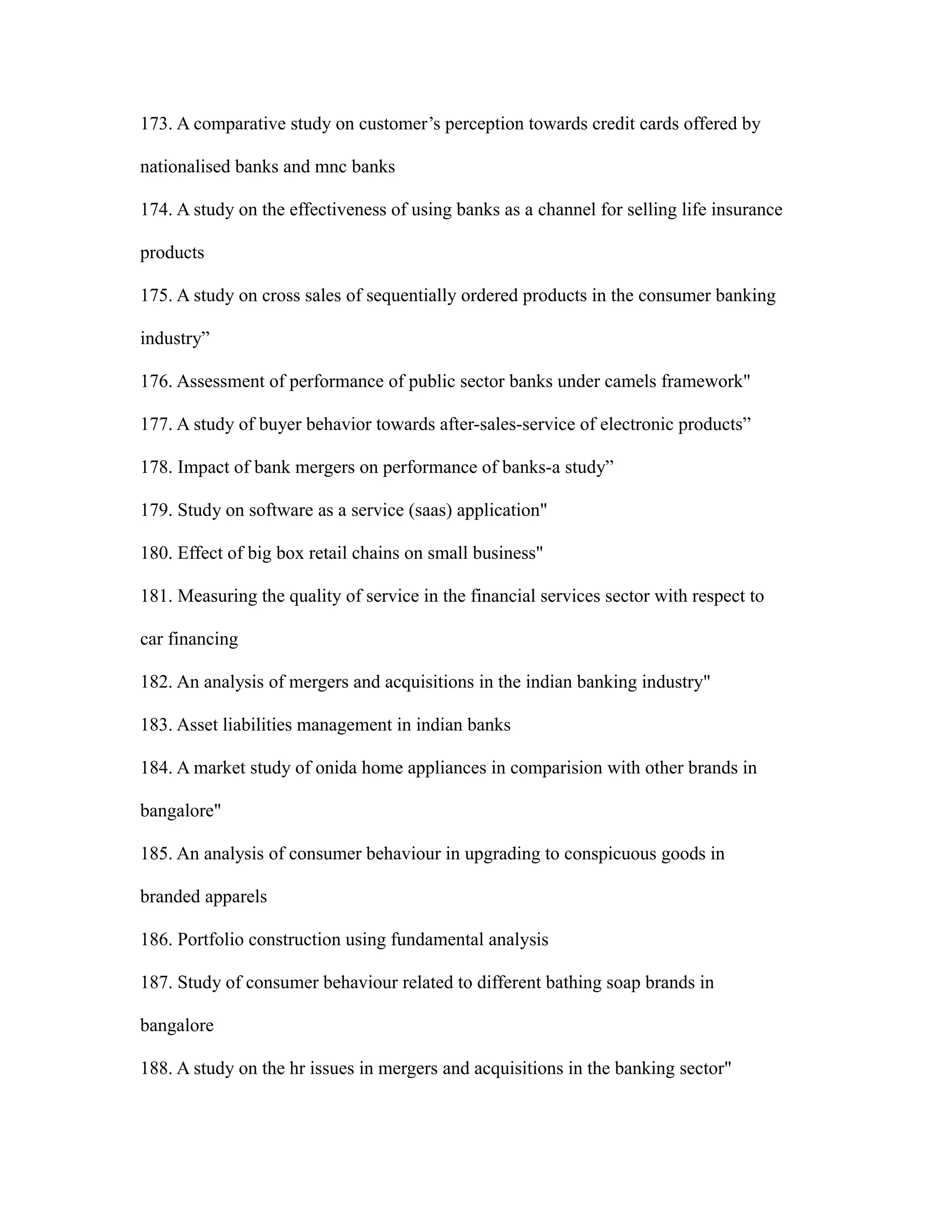 173. A comparative study on customer’s perception towards credit cards offered by
nationalised banks and mnc banks
174. A study on the effectiveness of using banks as a channel for selling life insurance
products
175. A study on cross sales of sequentially ordered products in the consumer banking
industry”
176. Assessment of performance of public sector banks under camels framework"
177. A study of buyer behavior towards after-sales-service of electronic products”
178. Impact of bank mergers on performance of banks-a study”
179. Study on software as a service (saas) application"
180. Effect of big box retail chains on small business"
181. Measuring the quality of service in the financial services sector with respect to
car financing
182. An analysis of mergers and acquisitions in the indian banking industry"
183. Asset liabilities management in indian banks
184. A market study of onida home appliances in comparision with other brands in
bangalore"
185. An analysis of consumer behaviour in upgrading to conspicuous goods in
branded apparels
186. Portfolio construction using fundamental analysis
187. Study of consumer behaviour related to different bathing soap brands in
bangalore
188. A study on the hr issues in mergers and acquisitions in the banking sector"
 