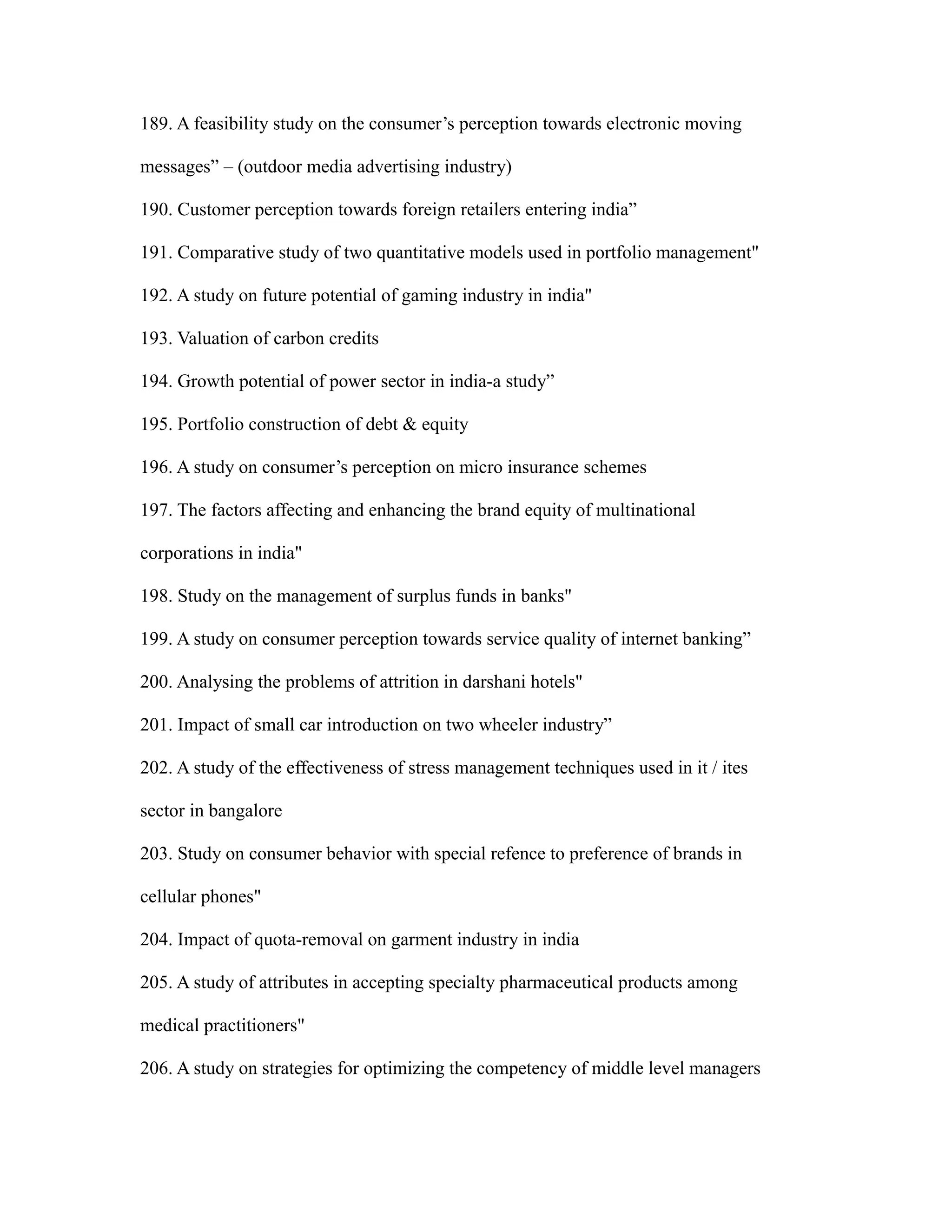 189. A feasibility study on the consumer’s perception towards electronic moving
messages” – (outdoor media advertising industry)
190. Customer perception towards foreign retailers entering india”
191. Comparative study of two quantitative models used in portfolio management"
192. A study on future potential of gaming industry in india"
193. Valuation of carbon credits
194. Growth potential of power sector in india-a study”
195. Portfolio construction of debt & equity
196. A study on consumer’s perception on micro insurance schemes
197. The factors affecting and enhancing the brand equity of multinational
corporations in india"
198. Study on the management of surplus funds in banks"
199. A study on consumer perception towards service quality of internet banking”
200. Analysing the problems of attrition in darshani hotels"
201. Impact of small car introduction on two wheeler industry”
202. A study of the effectiveness of stress management techniques used in it / ites
sector in bangalore
203. Study on consumer behavior with special refence to preference of brands in
cellular phones"
204. Impact of quota-removal on garment industry in india
205. A study of attributes in accepting specialty pharmaceutical products among
medical practitioners"
206. A study on strategies for optimizing the competency of middle level managers
 