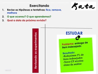 O problema mais comum não é que não chegamos à causa raiz; O problema mais comum é que nós Nem tente
Exercitando
ESTUDAR
1. Revise as Hipóteses e tentativas: fica, remove,
melhora
2. O que ocorreu? O que aprendemos?
3. Qual a data da próxima revisão?
Revisandoosexperimentos
111
 