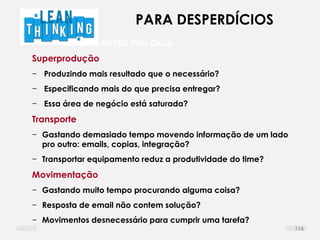 DEFINIR LIMITES PRO CAOS
Superprodução
− Produzindo mais resultado que o necessário?
− Especificando mais do que precisa entregar?
− Essa área de negócio está saturada?
Transporte
− Gastando demasiado tempo movendo informação de um lado
pro outro: emails, copias, integração?
− Transportar equipamento reduz a produtividade do time?
Movimentação
− Gastando muito tempo procurando alguma coisa?
− Resposta de email não contem solução?
− Movimentos desnecessário para cumprir uma tarefa?
PARA DESPERDÍCIOS
116
 