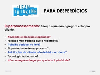 DEFINIR LIMITES PRO CAOS
Superprocessamento: Esforços que não agregam valor pro
cliente.
− Atividades e processos separados?
− Fazendo mais trabalho que o necessário?
− Trabalho desigual no time?
− Etapas redundantes no processo?
− Solicitações de clientes não definidas ou claras?
− Tecnologia inadequada?
− Não consegue entregar por que tudo é prioridade?
PARA DESPERDÍCIOS
117
 