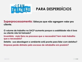 DEFINIR LIMITES PRO CAOS
Superprocessamento: Esforços que não agregam valor pro
cliente.
O volume de trabalho no SACP aumenta porque a usabilidade não é boa
ou cliente não foi treinado?
Inventário: mais itens no processo que o necessário? tem mais trabalho
que o necessário?
Defeito: sua abordagem e ambiente está pronta para lidar com defeitos?
Empresa perde dinheiro pelo excesso de retrabalho em produto?
PARA DESPERDÍCIOS
118
 