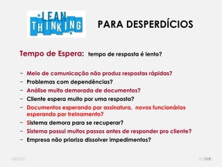 PARA DESPERDÍCIOS
Tempo de Espera: tempo de resposta é lento?
− Meio de comunicação não produz respostas rápidas?
− Problemas com dependências?
− Análise muito demorada de documentos?
− Cliente espera muito por uma resposta?
− Documentos esperando por assinatura, novos funcionários
esperando por treinamento?
− Sistema demora para se recuperar?
− Sistema possui muitos passos antes de responder pro cliente?
− Empresa não prioriza dissolver impedimentos?
119
 
