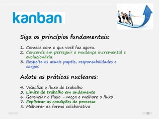 O problema mais comum não é que não chegamos à causa raiz; O problema mais comum é que nós Nem tente
Siga os princípios fundamentais:
1. Comece com o que você faz agora.
2. Concorde em perseguir a mudança incremental e
evolucionária.
3. Respeite os atuais papéis, responsabilidades e
cargos
Adote as práticas nucleares:
4. Visualize o fluxo de trabalho
5. Limite de trabalho em andamento
6. Gerenciar o fluxo - meça e melhore o fluxo
7. Explicitar as condições de processo
8. Melhorar de forma colaborativa
32
 