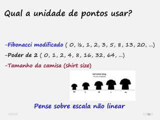 Qual a unidade de pontos usar?
-Fibonacci modificado ( 0, ½, 1, 2, 3, 5, 8, 13, 20, ...)
-Poder de 2 ( 0, 1, 2, 4, 8, 16, 32, 64, ...)
-Tamanho da camisa (shirt size)
Pense sobre escala não linear
56
 