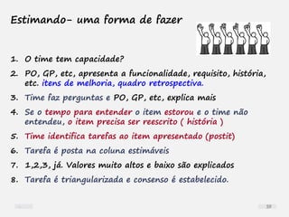 Estimando- uma forma de fazer
1. O time tem capacidade?
2. PO, GP, etc, apresenta a funcionalidade, requisito, história,
etc. itens de melhoria, quadro retrospectiva.
3. Time faz perguntas e PO, GP, etc, explica mais
4. Se o tempo para entender o item estorou e o time não
entendeu, o item precisa ser reescrito ( história )
5. Time identifica tarefas ao item apresentado (postit)
6. Tarefa é posta na coluna estimáveis
7. 1,2,3, já. Valores muito altos e baixo são explicados
8. Tarefa é triangularizada e consenso é estabelecido.
59
 