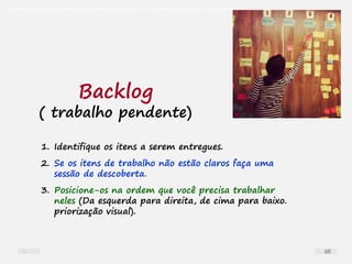 O problema mais comum não é que não chegamos à causa raiz; O problema mais comum é que nós Nem tente
1. Identifique os itens a serem entregues.
2. Se os itens de trabalho não estão claros faça uma
sessão de descoberta.
3. Posicione-os na ordem que você precisa trabalhar
neles (Da esquerda para direita, de cima para baixo.
priorização visual).
Backlog
( trabalho pendente)
68
 