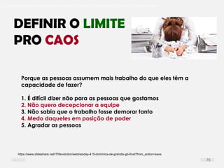 O problema mais comum não é que não chegamos à causa raiz; O problema mais comum é que nós Nem tente
DEFINIR O LIMITE
PRO CAOS
Porque as pessoas assumem mais trabalho do que eles têm a
capacidade de fazer?
1. É difícil dizer não para as pessoas que gostamos
2. Não quero decepcionar a equipe
3. Não sabia que o trabalho fosse demorar tanto
4. Medo daqueles em posição de poder
5. Agradar as pessoas
https://www.slideshare.net/ITRevolution/wednesday-415-dominica-de-grandis-gb-final?from_action=save
75
 