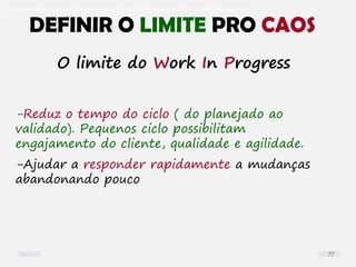 O problema mais comum não é que não chegamos à causa raiz; O problema mais comum é que nós Nem tente
-Reduz o tempo do ciclo ( do planejado ao
validado). Pequenos ciclo possibilitam
engajamento do cliente, qualidade e agilidade.
-Ajudar a responder rapidamente a mudanças
abandonando pouco
DEFINIR O LIMITE PRO CAOS
O limite do Work In Progress
77
 