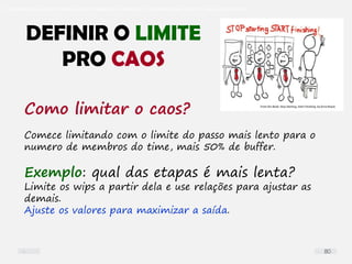 O problema mais comum não é que não chegamos à causa raiz; O problema mais comum é que nós Nem tente
Como limitar o caos?
Comece limitando com o limite do passo mais lento para o
numero de membros do time, mais 50% de buffer.
Exemplo: qual das etapas é mais lenta?
Limite os wips a partir dela e use relações para ajustar as
demais.
Ajuste os valores para maximizar a saída.
DEFINIR O LIMITE
PRO CAOS
80
 