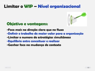 O problema mais comum não é que não chegamos à causa raiz; O problema mais comum é que nós Nem tente
Limitar o WIP – Nível organizacional
Objetivo e vantagens:
-Foco mais na direção clara que no fluxo
-Definir o trabalho de maior valor para a organização
-Limitar o numero de estratégias simultâneas
-Equilíbrio entre conceituar e realizar
-Ganhar foco na mudança de contexto
83
 