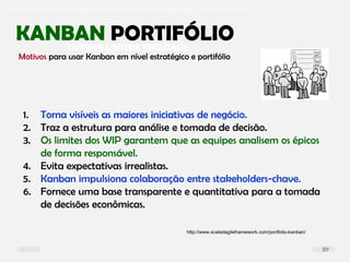 O problema mais comum não é que não chegamos à causa raiz; O problema mais comum é que nós Nem tente
DEFINIR LIMITES PRO CAOS
KANBAN PORTIFÓLIO
1. Torna visíveis as maiores iniciativas de negócio.
2. Traz a estrutura para análise e tomada de decisão.
3. Os limites dos WIP garantem que as equipes analisem os épicos
de forma responsável.
4. Evita expectativas irrealistas.
5. Kanban impulsiona colaboração entre stakeholders-chave.
6. Fornece uma base transparente e quantitativa para a tomada
de decisões econômicas.
Motivos para usar Kanban em nível estratégico e portifólio
http://www.scaledagileframework.com/portfolio-kanban/
89
 