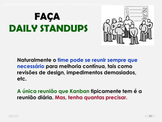 O problema mais comum não é que não chegamos à causa raiz; O problema mais comum é que nós Nem tente
DEFINIR LIMITES PRO CAOS
Naturalmente o time pode se reunir sempre que
necessário para melhoria contínua, tais como
revisões de design, impedimentos demasiados,
etc.
A única reunião que Kanban tipicamente tem é a
reunião diária. Mas, tenha quantas precisar.
FAÇA
DAILY STANDUPS
91
 