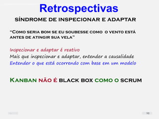 O problema mais comum não é que não chegamos à causa raiz; O problema mais comum é que nós Nem tente
“Como seria bom se eu soubesse como o vento está
antes de atingir sua vela”
Inspecionar e adaptar é reativo
Mais que inspecionar e adaptar, entender a causalidade
Entender o que está ocorrendo com base em um modelo
Kanban não é black box como o scrum
síndrome de inspecionar e adaptar
Retrospectivas
98
 