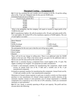 Marginal Costing – Assignment IV <br />Q.1 X Ltd. has estimated the unit variable cost of a product to be Rs. 10 and the selling price as Rs. 15 per unit. Budgeted sales for the year are 20,000 units. <br />Estimated fixed costs are as follows: <br /> Fixed Cost per annum (Rs.)Probability50,0000.160,0000.370,0000.380,0000.290,0000.1<br /> What is the probability that the company will equal or exceed its target profit of Rs. 25,000 for the year? <br />Q.2 X manufactures lighters. He sells his products at Rs. 20 each, and makes profit of Rs. 5 on each lighter. He worked 50% of his machinery capacity at 50,000 lighters. The cost of each lighter is as under:<br />Rs.Direct Material6Wages2Works Overhead5 (50% fixed)Sales Expenses2 (25% variable)<br />His anticipation for the next year is that the cost will go up as under:<br />Fixed charges10%Direct Labour20%Material5%<br />There will not be any change in selling price. There is an additional order for 20,000 lighters in the next year. What is the lowest rate he can quote for the additional order so that he can earn the same profit as the current year?<br />Q.3 X Ltd. is currently buying a component from a local supplier at Rs. 15 each. The supply is tending to be irregular. Two proposals are under consideration:<br />a) Install a semi-automatic machine for manufacturing this component, which would involve an annual fixed cost of Rs. 9 lakh and a variable cost of Rs. 6 per manufactured component. <br />b) Install an automatic machine for manufacturing this component. Annual fixed cost Rs. 15 lakh and variable cost Rs. 5 per manufactured component.<br />Determine (i) Annual volume required, in each case, to justify a switch over from outside purchase to own manufacture (ii) Annual volume required to justify selection of the automatic machine instead of semi-automatic (iii) If annual requirement is 5,00,000 components (It is expected to rise at the rate of 20% annually), would you recommend automatic or semi-automatic?<br />Q.4 XY Ltd., Nasik, is currently operating at 80 per cent capacity. The profit and loss account shows the following: <br />(Rs. in lakhs)Sales640Less: Cost of Sales:Direct Materials 200Direct Expenses 80Variable Overheads40Fixed Overheads260580Profit60<br />The Managing Director has been discussing an offer from Middle East of a quantity, which will require 50 per cent capacity of the factory. The price is 10 per cent less than the current price in the local market. Order cannot be split. You are asked by him to find out the most profitable alternative. The factory capacity can be augmented by 10 per cent by adding facilities at an increase of Rs. 40 lakh in fixed cost. <br />Q.5 The following is the summarized Trading Account of a manufacturing concern, which makes two products, X and Y.<br />Summarized Trading Account for the four months to 30 April 2008<br />XRs.YRs.TotalRs.Sales10,0004,00014,000Less:Cost of sales*Direct CostsXYLabour3,0001,000Material1,5001,0004,5002,0006,5005,5002,0007,500Indirect costs* Variable Expenses2,0001,0003,0003,5001,0004,500+ Fixed ExpensesCommon to both X & Y1,2501,2502,500Net profit2,250(-) 2502,000<br />*These costs tend to carry in direct proportion to physical output.<br />+These costs tend to remain constant irrespective of the physical output of X and Y.<br />It has been the practice of the concern to allocate these cost equally between X and Y.<br />The following proposals have been made by the Board of directors for your consideration as financial adviser:<br />Discontinue Product Y<br />As an alternative to (1) reduce the price of Y by 20 per cent (It is estimated that the demand will then increase by 40 per cent).<br />Double the price of X (It is estimated that this will reduce the demand by three-fifths).<br />Make suitable recommendation after evaluating each of the proposals.<br />Q.6 A Ltd. manufactures three different products and the following information has been collected from the books of accounts.<br />  STYSales mix (Amt.)35%35%30%Selling priceRs. 304020Variable cost Rs. 152012Total fixed costRs. 1,80,000Total salesRs. 6,00,000<br />The company has currently under discussion, a proposal to discontinue the manufacture of product Y and replace it with product M, when the following results are anticipated:<br />  STMSales mix (Amt.)50%25%25%Selling priceRs. 304030Variable costRs. 152015Total fixed costsRs. 1,80,000Total salesRs. 6,40,000<br />   Will you advise the company to changeover to production of M? Give reasons for your answer.<br />Shut down or continue<br />Q.7 X Ltd. has the following annual budget for the year ending on June 30, 2008.<br />Production capacity Costs (Rs. lakh)60%80%Direct Material 9.6012.80Direct Labour7.209.60Factory Expenses7.568.04Administrative Expenses3.723.88Selling and Distribution Exp.4.084.32Total32.1638.64Profit 4.8610.72Sales 37.0249.36<br />Owing to adverse trading conditions, the company has been operating during July/ September 2008 at 40% capacity, realizing budgeted selling prices.<br />Owing to acute competition, it has become inevitable to reduce prices by 25% even to maintain the sales at the existing levels. The directors are considering whether or not their factory should be closed down until the trade recession has passed. A market research consultant has advised that in about a year’s time there is every indication that sales will increase to 75% of normal capacity and that the revenue to be produced for a full year at that volume could be expected to be Rs. 40 lakh.<br />If the directors decide to close down the factory for a year it is estimated that:<br />a. The present fixed costs would be reduced to Rs. 6 lakh per annum.<br />b. Closing down costs (redundancy payment, etc.) would amount to Rs. 2 lakh.<br />c. Necessary maintenance of plant would cost Rs. 50,000 per annum; and <br />d. On re-opening the factory, the cost of overhauling the plant, training and engagement of new personnel would amount to Rs. 80,000.<br />Give your recommendations.<br />