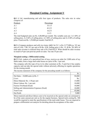 Marginal Costing- Assignment V <br />Q.1 A Ltd. manufacturing and sells four types of products. The sales mix in value comprise of:<br />Products           Percentage<br />A 133.1/3<br />A 241.2/3<br />A 316.2/3<br />A 4 8.1/3<br />The total budgeted sales are Rs. 6,00,000 per month. The variable costs are: A-1 60% of selling price, A-2 68% of selling price, A-3 80% of selling price and A-4 40% of selling price. Fixed cost Rs. 1,59,000 per month. Find B.E.P.<br />Q.2 A Company produces and sells two items A&B. Its F.C. is Rs.13,77,000 p.a. VC per unit of A Rs. 7.80. VC per unit of B Rs. 8.90. Selling price A Rs. 15, B Rs. 20, 80% of total sales revenue is realized from sale of B. Find B.E.P. What should be sales revenue to result in 9 per cent post-tax profit on sales. Tax rate 55 per cent.<br />Marginal costing v. Differential costing<br />Q.3 X Ltd., makers of a specialized line of toys, receives an order for 2,000 units of toy battle tanks, from a large mail-order house at a price of Rs. 3 per unit.<br />The company sells this type of toy to its other customers at Rs. 5 each but it has surplus capacity and can take the special order without adversely affecting its regular operations for the coming month.<br />The income statement of the company for the preceding month is as follows:<br />Rs.Net Sales—10,000 units @ Rs. 550,000Costs:Rs.Direct Material: Rs. 1.50 per unit15,000Direct Labour: Re. 1 per unit10,000Factory Overhead (fixed)10,000Selling and Administration Expenses (fixed)10,000Total Costs45,000Net Profit5,000<br />Direct material and direct labour costs to be incurred on the special order are estimated to be of the same amount per unit as for the regular business. Special tools costing Rs. 500 would be required to meet the specifications of the mail-order house. You are required to prepare a differential cost analysis for deciding about the acceptance of the order.<br />Q.4 A company is manufacturing three products A, B and C. The data regarding cost, sales and profits are as follows:<br />ProductSales (units)Selling price per unitVariable cost per unitContribution per unitA2,00052Rs. 3B1,00053Rs. 2C1,00053Rs. 2<br />The fixed costs are Rs. 5,000. The Company wants to change the sales mix from the existing proportion of 2: 1 : 1 to 2 : 2 : 1 of A, B and C respectively.<br />You are required to calculate the number of units of each product, which the company should sell to maintain the present profit.<br />Q.5 Two competing food vendors were located side by side at a state fair. Both occupied buildings of the same size, paid the same rent, Rs. 1,250, and charged similar prices for their foods. Vendor A employed three times as many employees as B and had twice as much income as B even though B had more than half the sales of A. <br />Other data are as follows: <br />Vendor AVendor BSales Rs. 8,000Rs. 4,500Cost of goods sold50% of Sales50% of SalesWages Rs. 2,250Rs. 750<br />Explain why vendor A is twice as profitable as Vendor B. <br />Q.6 X Ltd. produces and markets industrial containers and packing cases. Due to competition, the company proposes to reduce the selling price. If the present level of profit is to be maintained, indicate the number of units to be sold if the proposed reduction in selling price is: <br />(a) 5%,                                                    (b) 10% and                                        (c) 15 % <br />The following additional information is available:  <br />Rs.Rs.Present Sales Turnover (30,000 units)3,00,000Variable Cost (30,000 units)1,80,000Fixed Costs70,0002,50,000Net profit50,000<br />Q.7 Following information relates to cost records of X Ltd., manufacturing spare parts:<br />Direct MaterialsPer unitXRs. 8YRs. 6Direct WagesX24 hours @ 25 paise per hour Y16 hours @ 25 paise per hourVariable Overheads150% of direct wagesFixed Overheads (total)Rs. 750Selling PriceXRs. 25YRs. 20<br /> The directors want to be acquainted with the desirability of adopting any one of the following alternative sales mixes in the budget for the next period.<br />250 units of X and 250 units of Y<br />400 units of Y only<br />400 units of X and 100 units of Y<br />150 units of X and 350 units of Y.<br />State which of the alternative sales mixes you would recommend to the management.<br />Discontinue of a Product line<br />Q.8 A company manufactures three products A, B and C. there are no common processes and the sale of one product does not affect prices or volume of sale of any other. The company’s budgeted profit/loss for 2008 has been abstracted thus:<br />Total Rs.ARs.BRs.CRs.Sales3,00,00045,0002,25,00030,000Production Cost: Variable1,80,00024,0001,44,00012,000Production Cost: Fixed60,0003,00048,0009,000Factory Cost2,40,00027,0001,92,00021,000Selling & Administration Costs:Variable24,0008,1008,1007,800Fixed6,0002,1001,8002,100Total Cost2,70,00037,2002,01,90030,900Profit30,0007,80023,100(-) 900<br />On the basis of above, the board had almost decided to eliminate product C, on which a loss was budgeted. Meanwhile, they have sought your opinion. As the Company’s Finance Manager, what would you advise? Give reasons for your answer.<br />Exploring new markets<br />Q.9 A company annually manufactures 10,000 units of a product at a cost of Rs. 4 per unit and there is home market for consuming the entire volume of production at the sale price of Rs. 4.25 per unit. In the year 2007, there is a fall in the demand for home market, which can consume 10,000 units only at a sale price of Rs. 3.72 per unit. The analysis of the cost per 10,000 units is:<br />MaterialsRs. 15,000<br />Wages      11,000<br />Fixed overheads        8,000<br />Variable overheads        6,000<br />   The foreign market is explored and it is found that this market can consume 20,000 units of the product if offered at a sale price of Rs. 3.55 per unit. It is also discovered that for additional 10,000 units of the product (over initial 10,000 units) that fixed overheads will increase by 10 per cent. Is it worthwhile to try to capture the foreign market?<br />Change v. Status quo<br />Q.10 The following details have been furnished to you regarding two proposals, which are for consideration before a firm. <br />(a) Improvement in the quality of the product, which will result in an additional sale of 5,000 units at the existing price. However, this improvement in quality will result in increase in the variable cost by 10 paise per unit. <br />(b) Reduction in the selling price of the product by 12 paise per unit. This will push up sales by 5,000 units. <br />In both cases, the fixed expenses will increase by Rs. 1,000.<br />The present sales of the firm are 10,000 units at the rate of Rs. 2.10 per unit. The variable cost is Rs. 1.60 per unit and the total fixed costs are Rs. 3,000.<br />You are required to state whether it will appropriate for the firm to select any of the new proposals or should it continue with the existing scheme. <br />Shut down or continue<br />Q.11 A Ltd. is experiencing recessionary difficulties and as a result its directors are considering whether or not the factory should be closed down till the recession has passed. A flexible budget is complied giving the following details: <br />Production CapacityFixed Costs(Fixed Costs + Variable Costs)Close down Normal40%60%80%100%Rs.Rs.Rs.Rs.Rs.Rs.Factory Overheads 6,0008,00010,00011,00012,00013,000Administration Overheads 4,0006,0006,5007,0007,5008,000Selling and distribution Overheads4,0006,0007,0008,0009,00010,000Miscellaneous1,0001,0001,5002,0002,5003,000Direct Labour——10,00015,00020,00025,000Direct Material——12,00018,00024,00032,000Total15,00021,00047,00061,00075,00091,000<br />The following additional information has been supplied to you: <br />(i) Present sales at 50% capacity are estimated at Rs. 30,000 per annum. <br />(ii) Estimated costs of closing down are Rs. 4,500. In addition maintenance of plant and machinery is expected to amount to Rs. 800 per annum. <br />(iii) Cost of reopening after being closed down are estimated to be Rs. 2,000 for overhauling of machines and getting ready and Rs. 1,400 for training of personnel. <br />(iv) Market research investigation reveal that sales should take an upward swing to around 70% capacity at prices which would produce revenue of Rs. 1,00,000 in approximately twelve months’ time. <br />You are required to advise the directors whether to close down for twelve months or continue operating indefinitely. <br />Q.12 A manufacturer is thinking whether he should drop one item from his product line and replace it with another. Below are given his present cost and output data:<br />ProductPrice per unitRs.Variable Cost of SalesRs.PercentageBook shelves604030%Tables1006020%Beds20012050%Total Fixed Costs per yearRs. 7,50,000Rs. 25,00,000Sales last year<br /> The change under consideration consists in dropping the line of tables in favour of cabinets. If this dropping and change is made the manufacturer forecasts the following cost output data:<br />ProductPrice per unitRs.Variable Cost of SalesRs.PercentageBook shells604050%Cabinets1606010%Beds20012040%Total Fixed Costs per yearRs. 7,50,000Rs. 26,00,000Sales this year<br />Is this proposal to be accepted? Comment.<br />