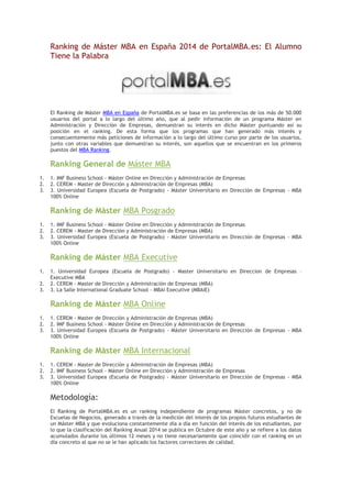 Ranking de Máster MBA en España 2014 de PortalMBA.es: El Alumno Tiene la Palabra 
El Ranking de Máster MBA en España de PortalMBA.es se basa en las preferencias de los más de 50.000 usuarios del portal a lo largo del último año, que al pedir información de un programa Máster en Administración y Dirección de Empresas, demuestran su interés en dicho Máster puntuando así su posición en el ranking. De esta forma que los programas que han generado más interés y consecuentemente más peticiones de información a lo largo del último curso por parte de los usuarios, junto con otras variables que demuestran su interés, son aquellos que se encuentran en los primeros puestos del MBA Ranking. 
Ranking General de Máster MBA 
1. 1. IMF Business School - Máster Online en Dirección y Administración de Empresas 
2. 2. CEREM - Master de Dirección y Administración de Empresas (MBA) 
3. 3. Universidad Europea (Escuela de Postgrado) - Máster Universitario en Dirección de Empresas - MBA 100% Online 
Ranking de Máster MBA Posgrado 
1. 1. IMF Business School - Máster Online en Dirección y Administración de Empresas 
2. 2. CEREM - Master de Dirección y Administración de Empresas (MBA) 
3. 3. Universidad Europea (Escuela de Postgrado) - Máster Universitario en Dirección de Empresas - MBA 100% Online 
Ranking de Máster MBA Executive 
1. 1. Universidad Europea (Escuela de Postgrado) - Master Universitario en Direccion de Empresas – Executive MBA 
2. 2. CEREM - Master de Dirección y Administración de Empresas (MBA) 
3. 3. La Salle International Graduate School - MBAi Executive (MBAiE) 
Ranking de Máster MBA Online 
1. 1. CEREM - Master de Dirección y Administración de Empresas (MBA) 
2. 2. IMF Business School - Máster Online en Dirección y Administración de Empresas 
3. 3. Universidad Europea (Escuela de Postgrado) - Máster Universitario en Dirección de Empresas - MBA 100% Online 
Ranking de Máster MBA Internacional 
1. 1. CEREM - Master de Dirección y Administración de Empresas (MBA) 
2. 2. IMF Business School - Máster Online en Dirección y Administración de Empresas 
3. 3. Universidad Europea (Escuela de Postgrado) - Máster Universitario en Dirección de Empresas - MBA 100% Online 
Metodología: 
El Ranking de PortalMBA.es es un ranking independiente de programas Máster concretos, y no de Escuelas de Negocios, generado a través de la medición del interés de los propios futuros estudiantes de un Máster MBA y que evoluciona constantemente día a día en función del interés de los estudiantes, por lo que la clasificación del Ranking Anual 2014 se publica en Octubre de este año y se refiere a los datos acumulados durante los últimos 12 meses y no tiene necesariamente que coincidir con el ranking en un día concreto al que no se le han aplicado los factores correctores de calidad. 
 