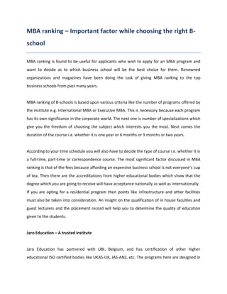 MBA ranking – Important factor while choosing the right B-
school

MBA ranking is found to be useful for applicants who wish to apply for an MBA program and
want to decide as to which business school will be the best choice for them. Renowned
organizations and magazines have been doing the task of giving MBA ranking to the top
business schools from past many years.


MBA ranking of B-schools is based upon various criteria like the number of programs offered by
the institute e.g. International MBA or Executive MBA. This is necessary because each program
has its own significance in the corporate world. The next one is number of specializations which
give you the freedom of choosing the subject which interests you the most. Next comes the
duration of the course i.e. whether it is one year or 6 months or 9 months or two years.


According to your time schedule you will also have to decide the type of course i.e. whether it is
a full-time, part-time or correspondence course. The most significant factor discussed in MBA
ranking is that of the fees because affording an expensive business school is not everyone’s cup
of tea. Then there are the accreditations from higher educational bodies which show that the
degree which you are going to receive will have acceptance nationally as well as internationally.
If you are opting for a residential program then points like infrastructure and other facilities
must also be taken into consideration. An insight on the qualification of in house faculties and
guest lecturers and the placement record will help you to determine the quality of education
given to the students.


Jaro Education – A trusted institute


Jaro Education has partnered with UBI, Belgium, and has certification of other higher
educational ISO certified bodies like UKAS-UK, JAS-ANZ, etc. The programs here are designed in
 