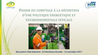 Rencontres Club Industrie– CCI Bordeaux Gironde – 23 novembre 2017
PASSER DU COMPTAGE À LA DÉFINITION
D’UNE POLITIQUE ÉNERGÉTIQUE ET
ENVIRONNEMENTALE EFFICACE
 